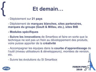 Et demain…	- Déploiement sur 21 pays	- Déploiement de marques blanches, sites partenaires, marques du groupe (Gault & Millau, etc.), sites BtB	- Modules spécifiques	- Suivre les innovations de Smartbox etfaire en sorte que la technique ne soit pas un frein au développement des produits, voire puisse apporter de la créativité	- Accompagner les équipes dans la courbe d’apprentissage de l’outil (niveau utilisateurs & développeurs), montées de version, etc.	- Suivre les évolutions du SI Smartbox