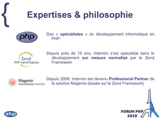Expertises & philosophieDes « spécialistes » du développement informatique en PHP.Depuis près de 10 ans, Internim s’est spécialisé dans le développement sur mesure normalisé par le Zend FrameworkDepuis 2009, Internim est devenu Professional Partner de la solution Magento (basée sur le Zend Framework)