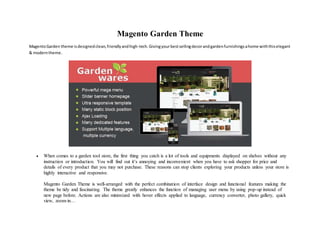 Magento Garden Theme
MagentoGarden theme isdesignedclean,friendlyandhigh-tech.Givingyourbestsellingdecorandgardenfurnishingsahome withthiselegant
& moderntheme.
 When comes to a garden tool store, the first thing you catch is a lot of tools and equipments displayed on shelves without any
instruction or introduction. You will find out it’s annoying and inconvenient when you have to ask shopper for price and
details of every product that you may not purchase. These reasons can stop clients exploring your products unless your store is
highly interactive and responsive.
Magento Garden Theme is well-arranged with the perfect combination of interface design and functional features making the
theme be tidy and fascinating. The theme greatly enhances the function of managing user menu by using pop-up instead of
new page before. Actions are also minimized with hover effects applied to language, currency converter, photo gallery, quick
view, zoom-in…
 