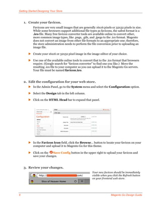 Getting Started Designing Your Store



    1. Create your favicon.
           Favicons are very small images that are generally 16x16 pixels or 32x32 pixels in size.
           While some browsers support additional file types as favicons, the safest format is a
           .ico file. Many free favicon converter tools are available online to convert other,
           more common image types, like .pngs, .gifs, and .jpegs to the .ico format. Magento
           does not convert an image from other file formats to an appropriate one; therefore,
           the store administration needs to perform the file conversion prior to uploading an
           image file.

        Create your 16x16 or 32x32 pixel image in the image editor of your choice.

        Use one of the available online tools to convert that to the .ico format that browsers
         require. (Google search for “favicon converter” to find one you like.) Move the
         resulting .ico file to your computer so you can upload it to the Magento Go servers.
         Your file must be named favicon.ico.


    2. Edit the configuration for your web store.
        In the Admin Panel, go to the System menu and select the Configuration option.

        Select the Design tab in the left column.

        Click on the HTML Head bar to expand that panel.




        In the Favicon Icon field, click the Browse… button to locate your favicon on your
         computer and upload it to Magento Go for this theme.

        Click on the   Save Config button in the upper right to upload your favicon and
         save your changes.


    3. Review your changes.
                                                          Your new favicon should be immediately
                                                          visible when you click the Refresh button
                                                          on your frontend web store.




6                                                                        Magento Go Design Guide
 
