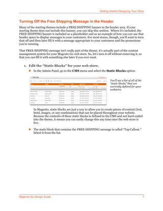 Getting Started Designing Your Store


Turning Off the Free Shipping Message in the Header
Many of the starting themes include a FREE SHIPPING banner in the header area. If your
starting theme does not include this banner, you can skip this section. Where it’s included, the
FREE SHIPPING banner is included as a placeholder and as an example of how you can use that
header space to display messages to your customers. For most stores, though, you’ll want to turn
that off and then later fill it with a message appropriate to your customers and the promotions
you’re running.

That FREE SHIPPING message isn’t really part of the theme, it’s actually part of the content
management system for your Magento Go web store. So, let’s turn it off without removing it, so
that you can fill it with something else later if you ever want.

   1. Edit the “Static Blocks” for your web store.
        In the Admin Panel, go to the CMS menu and select the Static Blocks option.


                                                                        You’ll see a list of all of the
                                                                        “static blocks” that are
                                                                        currently defined for your
                                                                        webstore.




           In Magento, static blocks are just a way to allow you to create pieces of content (text,
           html, images, or any combination) that can be placed throughout your website.
           Because the contents of these static blocks is defined in the CMS and not hard-coded
           into the theme, it means you can easily change this any time once the web store is
           live.

        The static block that contains the FREE SHIPPING message is called “Top Callout.”
         Select it from the list.




Magento Go Design Guide                                                                                   7
 