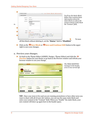 Getting Started Designing Your Store


         

                                                                           You’ll see the Static Block
                                                                           Editor that contains basic
                                                                           information about the
                                                                           static block as well as the
                                                                           actual contents of the block
    in                                                                     the “Content” field.

         

         

         

                                                                                          To turn
             off this block without deleting it, set the “Status” field to “Disabled.”

          Click on the    Save Block or         Save and Continue Edit button in the upper
           right to save your changes.


    2. Preview your changes.
          Go back to the Theme Editor (ADMIN: Design> Theme Editor) and click the
           Preview button for your theme or go back to the Preview window and refresh your
           browser window to see your change.

                                                                           The FREE SHIPPING
                                                                           message in the header
                                                                           area is now turned off.




             TIP: Once your store is live and you are running promotions or have other news you
             want to share with all of your site visitors, you can use the same static block and
             enter your content in the “Content” field. When you “Enable” the static block, your
             new content will show up again here in the header space.




8                                                                           Magento Go Design Guide
 