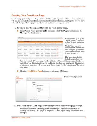 Getting Started Designing Your Store




Creating Your Own Home Page
Your home page is really your shop window. It’s the first thing most visitors to your web store
will see and should showcase both your brand and your merchandise. In Magento Go, you have
full control of your home page content and can lay it out any way you want.

   1. Create a new CMS page that will be your home page.
        In the Admin Panel, go to the CMS menu and select the Pages submenu and the
         Manage Content option.


                                                                         You’ll see a list of all of the
                                                                         “pages” that are currently
                                                                         defined for your web store.

                                                                         Most of these are here
                                                                         initially just to provide you
                                                                         with examples of different
                                                                         page types you might want
                                                                         in your web store.

                                                                           The home page in the
                                                                           default store when you
           first start is called “Home page” with a URL key of “home.” It doesn’t need to be
           called this, but this makes it easy to find in the list. You can simply edit this page or
           create a new page that will become your home page. (In this example, we’ll create a
           new page.)

        Click the     Add New Page button to create a new CMS page.


                                                                        You’ll see the Page Editor.




   2. Edit your a new CMS page to reflect your desired home page design.
           Please see the section “Working with Content Pages” for fuller information on
           creating and editing CMS pages in Magento Go. This is just a very simple and brief
           example.

Magento Go Design Guide                                                                                    9
 