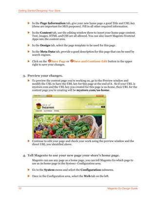 Getting Started Designing Your Store



        In the Page Information tab, give your new home page a good Title and URL key
         (these are important for SEO purposes). Fill in all other required information.

        In the Content tab, use the editing window there to insert your home page content.
         Text, images, HTML and CSS are all allowed. You can also insert Magento frontend
         Apps into the content area.

        In the Design tab, select the page template to be used for this page.

        In the Meta Data tab, provide a good description for this page that can be used by
         search engines.

        Click on the    Save Page or       Save and Continue Edit button in the upper
         right to save your changes.


     3. Preview your changes.
        To preview the content page you’re working on, go to the Preview window and
         modify the URL to have the URL key for this page at the end of it. So if your URL is
         mystore.com and the URL key you created for this page is us-home, then URL for the
         content page you’re creating will be mystore.com/us-home.




        Continue to edit your page and check your work using the preview window and the
         direct URL you identified above.


     4. Tell Magento to use your new page your store’s home page.
           Magento can use any page as a home page, you can tell Magento Go which page to
           use as its home page in the System> Configuration area.

        Go to the System menu and select the Configuration submenu.

        Once in the Configuration area, select the Web tab on the left.



10                                                                     Magento Go Design Guide
 