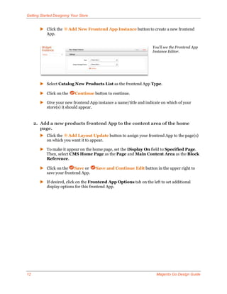 Getting Started Designing Your Store


        Click the      Add New Frontend App Instance button to create a new frontend
         App.


                                                                    You’ll see the Frontend App
                                                                    Instance Editor.




        Select Catalog New Products List as the frontend App Type.

        Click on the       Continue button to continue.

        Give your new frontend App instance a name/title and indicate on which of your
         store(s) it should appear.


     2. Add a new products frontend App to the content area of the home
        page.
        Click the Add Layout Update button to assign your frontend App to the page(s)
         on which you want it to appear.

        To make it appear on the home page, set the Display On field to Specified Page.
         Then, select CMS Home Page as the Page and Main Content Area as the Block
         Reference.

        Click on the Save or          Save and Continue Edit button in the upper right to
         save your frontend App.

        If desired, click on the Frontend App Options tab on the left to set additional
         display options for this frontend App.




12                                                                    Magento Go Design Guide
 