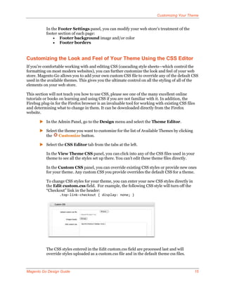 Customizing Your Theme


           In the Footer Settings panel, you can modify your web store’s treatment of the
           footer section of each page:
                Footer background image and/or color
                Footer borders



Customizing the Look and Feel of Your Theme Using the CSS Editor
If you’re comfortable working with and editing CSS (cascading style sheets—which control the
formatting on most modern websites), you can further customize the look and feel of your web
store. Magento Go allows you to add your own custom CSS file to override any of the default CSS
used in the available themes. This gives you the ultimate control on all the styling of all of the
elements on your web store.

This section will not teach you how to use CSS, please see one of the many excellent online
tutorials or books on learning and using CSS if you are not familiar with it. In addition, the
Firebug plug-in for the Firefox browser is an invaluable tool for working with existing CSS files
and determining what to change in them. It can be downloaded directly from the Firefox
website.

        In the Admin Panel, go to the Design menu and select the Theme Editor.

        Select the theme you want to customize for the list of Available Themes by clicking
         the     Customize button.

        Select the CSS Editor tab from the tabs at the left.

           In the View Theme CSS panel, you can click into any of the CSS files used in your
           theme to see all the styles set up there. You can’t edit these theme files directly.

           In the Custom CSS panel, you can override existing CSS styles or provide new ones
           for your theme. Any custom CSS you provide overrides the default CSS for a theme.

           To change CSS styles for your theme, you can enter your new CSS styles directly in
           the Edit custom.css field. For example, the following CSS style will turn off the
           “Checkout” link in the header:
                   .top-link-checkout { display: none; }




           The CSS styles entered in the Edit custom.css field are processed last and will
           override styles uploaded as a custom.css file and in the default theme css files.



Magento Go Design Guide                                                                         15
 