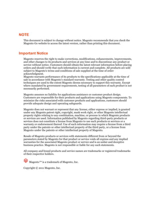 NOTE
  This document is subject to change without notice. Magento recommends that you check the
  Magento Go website to access the latest version, rather than printing this document.


Important Notice
  Magento reserves the right to make corrections, modifications, enhancements, improvements,
  and other changes to its products and services at any time and to discontinue any product or
  service without notice. Customers should obtain the latest relevant information before placing
  orders and should verify that such information is current and complete. All products are sold
  subject to Magento's terms and conditions of sale supplied at the time of order
  acknowledgment.
  Magento warrants performance of its products to the specifications applicable at the time of
  sale in accordance with Magento's standard warranty. Testing and other quality control
  techniques are used to the extent Magento deems necessary to support this warranty. Except
  where mandated by government requirements, testing of all parameters of each product is not
  necessarily performed.

  Magento assumes no liability for applications assistance or customer product design.
  Customers are responsible for their products and applications using Magento components. To
  minimize the risks associated with customer products and applications, customers should
  provide adequate design and operating safeguards.

  Magento does not warrant or represent that any license, either express or implied, is granted
  under any Magento patent right, copyright, mask work right, or other Magento intellectual
  property rights relating to any combination, machine, or process in which Magento products
  or services are used. Information published by Magento regarding third-party products or
  services does not constitute a license from Magento to use such products or services or a
  warranty or endorsement thereof. Use of such information may require a license from a third
  party under the patents or other intellectual property of the third party, or a license from
  Magento under the patents or other intellectual property of Magento.

  Resale of Magento products or services with statements different from or beyond the
  parameters stated by Magento for that product or service voids all express and any implied
  warranties for the associated Magento product or service and is an unfair and deceptive
  business practice. Magento is not responsible or liable for any such statements.

  All company and brand products and service names are trademarks or registered trademarks
  of their respective holders.


       Magento™ is a trademark of Magento, Inc.

  Copyright © 2011 Magento, Inc.
 
