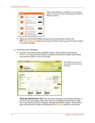 Customizing Your Theme


                                            Only certain blocks are available on various page
                                            types, so visit each of your major pages and add the
                                            blocks you want.




        When you are finished adding, moving and removing blocks, click on the
         [ Apply Changes] button in the Layout toolbar at the top of the Preview window
         to save your changes.


     2. Preview your changes.
        Go back to the Theme Editor (ADMIN: Design> Theme Editor) and click the
            Preview button for your theme or go back to the Preview window and refresh
         your browser window to see your change.


                                                                    The blocks you’ve moved
                                                                    now show up in their new
                                                                    locations.




          TROUBLESHOOTING TIP: After you make and apply several layout changes, if
          you don’t see your changes right away when you refresh the frontend of your web
          store, close all of the preview windows and then in ADMIN: Design> Theme Editor
          open a fresh Preview window by clicking the      Preview button for your theme.




18                                                                     Magento Go Design Guide
 