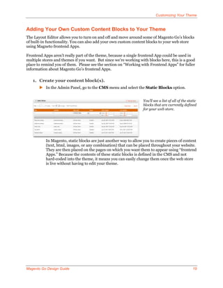Customizing Your Theme


Adding Your Own Custom Content Blocks to Your Theme
The Layout Editor allows you to turn on and off and move around some of Magento Go’s blocks
of built-in functionality. You can also add your own custom content blocks to your web store
using Magneto frontend Apps.

Frontend Apps aren’t really part of the theme, because a single frontend App could be used in
multiple stores and themes if you want. But since we’re working with blocks here, this is a good
place to remind you of them. Please see the section on “Working with Frontend Apps” for fuller
information about Magento Go’s frontend Apps.

   1. Create your content block(s).
        In the Admin Panel, go to the CMS menu and select the Static Blocks option.


                                                                   You’ll see a list of all of the static
                                                                   blocks that are currently defined
                                                                   for your web store.




           In Magento, static blocks are just another way to allow you to create pieces of content
           (text, html, images, or any combination) that can be placed throughout your website.
           They are then placed on the pages on which you want them to appear using “frontend
           Apps.” Because the contents of these static blocks is defined in the CMS and not
           hard-coded into the theme, it means you can easily change them once the web store
           is live without having to edit your theme.




Magento Go Design Guide                                                                               19
 