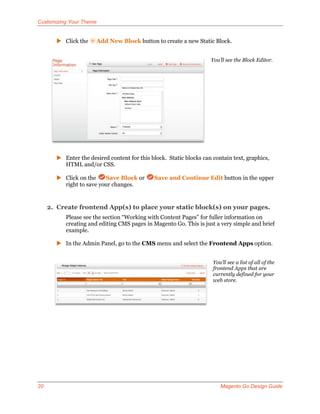 Customizing Your Theme


        Click the    Add New Block button to create a new Static Block.


                                                                    You’ll see the Block Editor.




        Enter the desired content for this block. Static blocks can contain text, graphics,
         HTML and/or CSS.

        Click on the    Save Block or        Save and Continue Edit button in the upper
         right to save your changes.


     2. Create frontend App(s) to place your static block(s) on your pages.
          Please see the section “Working with Content Pages” for fuller information on
          creating and editing CMS pages in Magento Go. This is just a very simple and brief
          example.

        In the Admin Panel, go to the CMS menu and select the Frontend Apps option.


                                                                     You’ll see a list of all of the
                                                                     frontend Apps that are
                                                                     currently defined for your
                                                                     web store.




20                                                                      Magento Go Design Guide
 