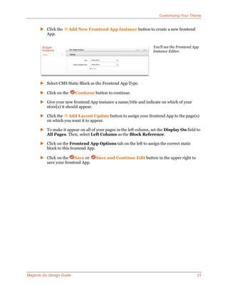 Customizing Your Theme


       Click the      Add New Frontend App Instance button to create a new frontend
        App.


                                                                    You’ll see the Frontend App
                                                                    Instance Editor.




       Select CMS Static Block as the Frontend App Type.

       Click on the      Continue button to continue.

       Give your new frontend App instance a name/title and indicate on which of your
        store(s) it should appear.

       Click the Add Layout Update button to assign your frontend App to the page(s)
        on which you want it to appear.

       To make it appear on all of your pages in the left column, set the Display On field to
        All Pages. Then, select Left Column as the Block Reference.

       Click on the Frontend App Options tab on the left to assign the correct static
        block to this frontend App.

       Click on the Save or        Save and Continue Edit button in the upper right to
        save your frontend App.




Magento Go Design Guide                                                                       21
 