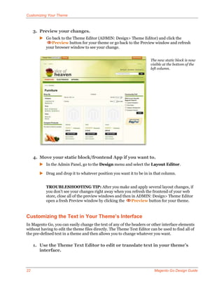 Customizing Your Theme



     3. Preview your changes.
        Go back to the Theme Editor (ADMIN: Design> Theme Editor) and click the
            Preview button for your theme or go back to the Preview window and refresh
         your browser window to see your change.


                                                                       The new static block is now
                                                                       visible at the bottom of the
                                                                       left column.




     4. Move your static block/frontend App if you want to.
        In the Admin Panel, go to the Design menu and select the Layout Editor.

        Drag and drop it to whatever position you want it to be in in that column.


           TROUBLESHOOTING TIP: After you make and apply several layout changes, if
           you don’t see your changes right away when you refresh the frontend of your web
           store, close all of the preview windows and then in ADMIN: Design> Theme Editor
           open a fresh Preview window by clicking the      Preview button for your theme.


Customizing the Text in Your Theme’s Interface
In Magento Go, you can easily change the text of any of the headers or other interface elements
without having to edit the theme files directly. The Theme Text Editor can be used to find all of
the pre-defined text in a theme and then allows you to change whatever you want.

     1. Use the Theme Text Editor to edit or translate text in your theme’s
        interface.



22                                                                       Magento Go Design Guide
 