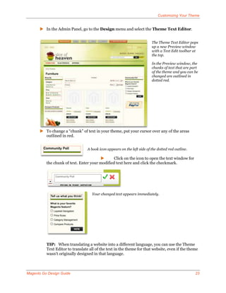 Customizing Your Theme


       In the Admin Panel, go to the Design menu and select the Theme Text Editor.


                                                                          The Theme Text Editor pops
                                                                          up a new Preview window
                                                                          with a Text Edit toolbar at
                                                                          the top.

                                                                          In the Preview window, the
                                                                          chunks of text that are part
                                                                          of the theme and you can be
                                                                          changed are outlined in
                                                                          dotted red.




       To change a “chunk” of text in your theme, put your cursor over any of the areas
        outlined in red.


                                  A book icon appears on the left side of the dotted red outline.

                                               Click on the icon to open the text window for
          the chunk of text. Enter your modified text here and click the checkmark.




                                    Your changed text appears immediately.




          TIP: When translating a website into a different language, you can use the Theme
          Text Editor to translate all of the text in the theme for that website, even if the theme
          wasn’t originally designed in that language.



Magento Go Design Guide                                                                             23
 