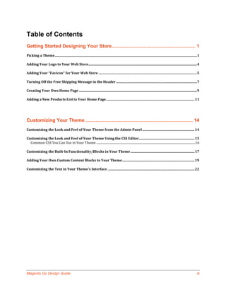 Table of Contents
Getting Started Designing Your Store............................................................... 1
Picking a Theme .........................................................................................................................................................................1

Adding Your Logo to Your Web Store.................................................................................................................................4

Adding Your “Favicon” for Your Web Store .....................................................................................................................5

Turning Off the Free Shipping Message in the Header ................................................................................................7

Creating Your Own Home Page ............................................................................................................................................9

Adding a New Products List to Your Home Page ......................................................................................................... 11




Customizing Your Theme ................................................................................. 14
Customizing the Look and Feel of Your Theme from the Admin Panel .............................................................. 14

Customizing the Look and Feel of Your Theme Using the CSS Editor .................................................................. 15
  Common CSS You Can Use in Your Theme ...................................................................................................................................16

Customizing the Built-In Functionality/Blocks in Your Theme ............................................................................ 17

Adding Your Own Custom Content Blocks to Your Theme ...................................................................................... 19

Customizing the Text in Your Theme’s Interface ....................................................................................................... 22




Magento Go Design Guide                                                                                                                                                                iii
 