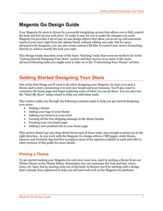 Getting Started Designing Your Store




Magento Go Design Guide
Your Magento Go store is driven by a powerful templating system that allows you to fully control
the look and feel of your web store. To make it easy for you to make the changes you want,
Magento Go provides a set of easy-to-use design editors that allow you to set up and customize
much of your store right from the Admin Panel, without editing any code. But for more
advanced web designers, you can also create custom CSS files to control your store’s formatting
directly to achieve exactly the look you want.

This Design Guide describes some of the basic “theming” tasks that everyone needs to do in the
“Getting Started Designing Your Store” section and then moves on to some of the more
advanced theming tasks you might want to take on in the “Customizing Your Theme” section.




Getting Started Designing Your Store
One of the first things you’ll want to do when designing your Magento Go store is to pick a
theme and to start customizing it to suit your brand and your business. You’ll also want to
customize the home page and begin exploring some of what you can do there. You can also use
the “Start My Store” setup wizard to help you with these tasks.

This section walks you through the following common tasks to help you get started designing
your store:
    Picking a theme
    Adding your logo to your theme
    Adding your favicon to your store
    Turning off the free shipping message in the theme header
    Creating your own home page
    Adding a new products list to your home page

This section doesn’t go into deep detail about each of these tasks, just enough to point you in the
right direction. As you work with the Magento Go design editors, CMS pages, static blocks,
banners and frontend App feel free to explore more of the options available in each and refer to
other sections of this guide for more details.


Picking a Theme
To get started making your Magento Go web store your own, start by picking a theme from our
Theme library in the Theme Editor. Remember you can customize the look and feel, colors,
fonts, etc. later, but by starting with one of the built-in themes you’ll be starting with a design
that’s already been optimized to help you sell and work well on the Magento Go platform.




Magento Go Design Guide                                                                               1
 