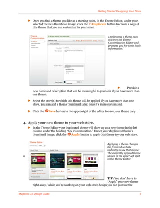 Getting Started Designing Your Store


         Once you find a theme you like as a starting point, in the Theme Editor, under your
          selected theme’s thumbnail image, click the Duplicate button to create a copy of
          this theme that you can customize for your store.


                                                                      Duplicating a theme puts
                                                                      you into the Theme
                                                                      Customization Editor and
                                                                      prompts you for some basic
                                                                      information.




                                                                                    Provide a
           new name and description that will be meaningful to you later if you have more than
           one theme.

         Select the store(s) to which this theme will be applied if you have more than one
          store. You can add a theme thumbnail later, once it’s more customized.

         Click the     Save button in the upper-right of the editor to save your theme copy.


   4. Apply your new theme to your web store.
         In the Theme Editor your duplicated theme will show up as a new theme in the left
          column under the heading “My Customization.” Under your duplicated theme’s
          thumbnail image, click the   Apply button to apply that theme to your web store.


                                                                      Applying a theme changes
                                                                      the frontend website
                                                                      instantly to use that theme.
                                                                      The currently applied theme
   is                                                                 shown in the upper left spot
                                                                      in the Theme Editor.




                                                                     TIP: You don’t have to
                                                                     “Apply” your new theme
           right away. While you’re working on your web store design you can just use the


Magento Go Design Guide                                                                          3
 