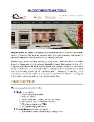 MAGENTO HOMEWARE THEME
Magento Homeware Theme is born bringing the trendsetting interiors and home furnishings to
client in a stylish way. The theme has taken care much about brand advertising, and obviously it
will drive your home decors store to be more eye-catching than before.
With the design concept reflecting graciousness and gentleness, Homeware theme uses mainly
large-sized banners and blocks to showcase thoroughly interiors’ details packed with the effect
of flipping. More extreme, the theme provides your store an enormous capacity with mega menu,
hereby, product ranges can be arranged neatly and easily approached with thumbnails attached.
These turn shopping process into an “interesting walk”. Contributing to “this walk”, it is
shortcoming if we do not mention to some nicely-designed elements that are “shopping by
brand” slider, color swatch slider or “search by categories” box.
DESCRIPTION
More convincing features are listed below:
 Header is eye-catching
 Log-in with pop-up window
 Top-head banners
 Search engine with categories and Ajax technology
 The Ajax cart for auto-updating information
 Mega menu with custom HTMLs
 Full width homepage slideshow
 Product display is clear and space-saving
 Horizontal categories with large images and light effect
 