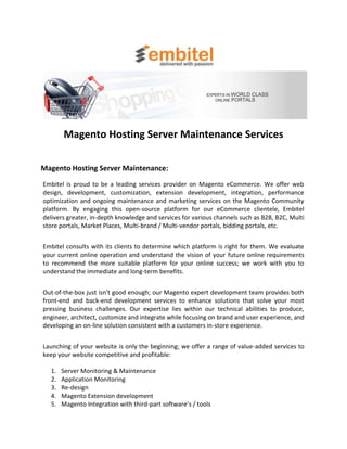 Magento Hosting Server Maintenance Services

Magento Hosting Server Maintenance:
Embitel is proud to be a leading services provider on Magento eCommerce. We offer web
design, development, customization, extension development, integration, performance
optimization and ongoing maintenance and marketing services on the Magento Community
platform. By engaging this open-source platform for our eCommerce clientele, Embitel
delivers greater, in-depth knowledge and services for various channels such as B2B, B2C, Multi
store portals, Market Places, Multi-brand / Multi-vendor portals, bidding portals, etc.


Embitel consults with its clients to determine which platform is right for them. We evaluate
your current online operation and understand the vision of your future online requirements
to recommend the more suitable platform for your online success; we work with you to
understand the immediate and long-term benefits.


Out-of-the-box just isn't good enough; our Magento expert development team provides both
front-end and back-end development services to enhance solutions that solve your most
pressing business challenges. Our expertise lies within our technical abilities to produce,
engineer, architect, customize and integrate while focusing on brand and user experience, and
developing an on-line solution consistent with a customers in-store experience.


Launching of your website is only the beginning; we offer a range of value-added services to
keep your website competitive and profitable:

  1.   Server Monitoring & Maintenance
  2.   Application Monitoring
  3.   Re-design
  4.   Magento Extension development
  5.   Magento Integration with third-part software’s / tools
 