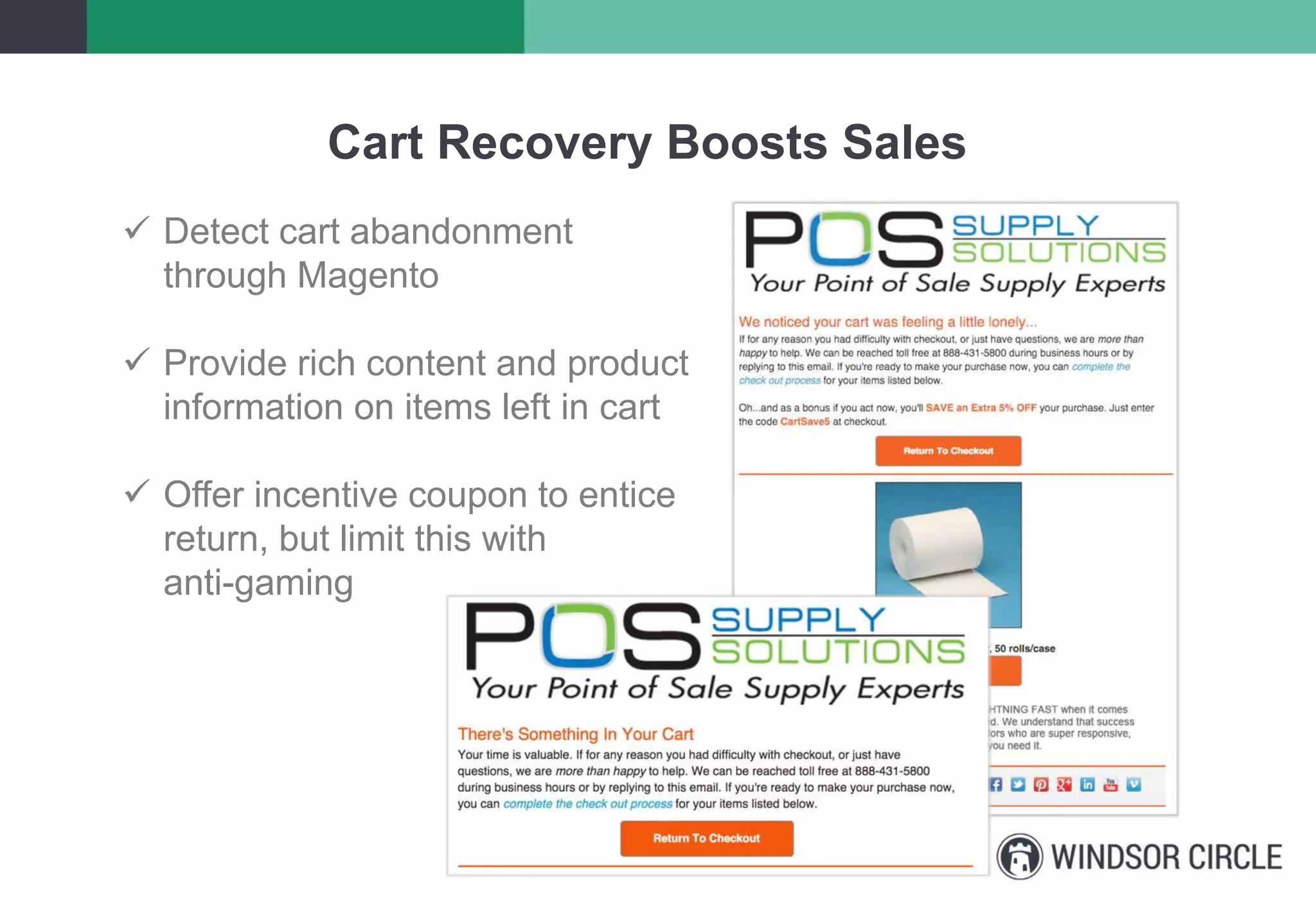Cart Recovery Boosts Sales
 Detect cart abandonment
through Magento
 Provide rich content and product
information on items left in cart
 Offer incentive coupon to entice
return, but limit this with
anti-gaming
 