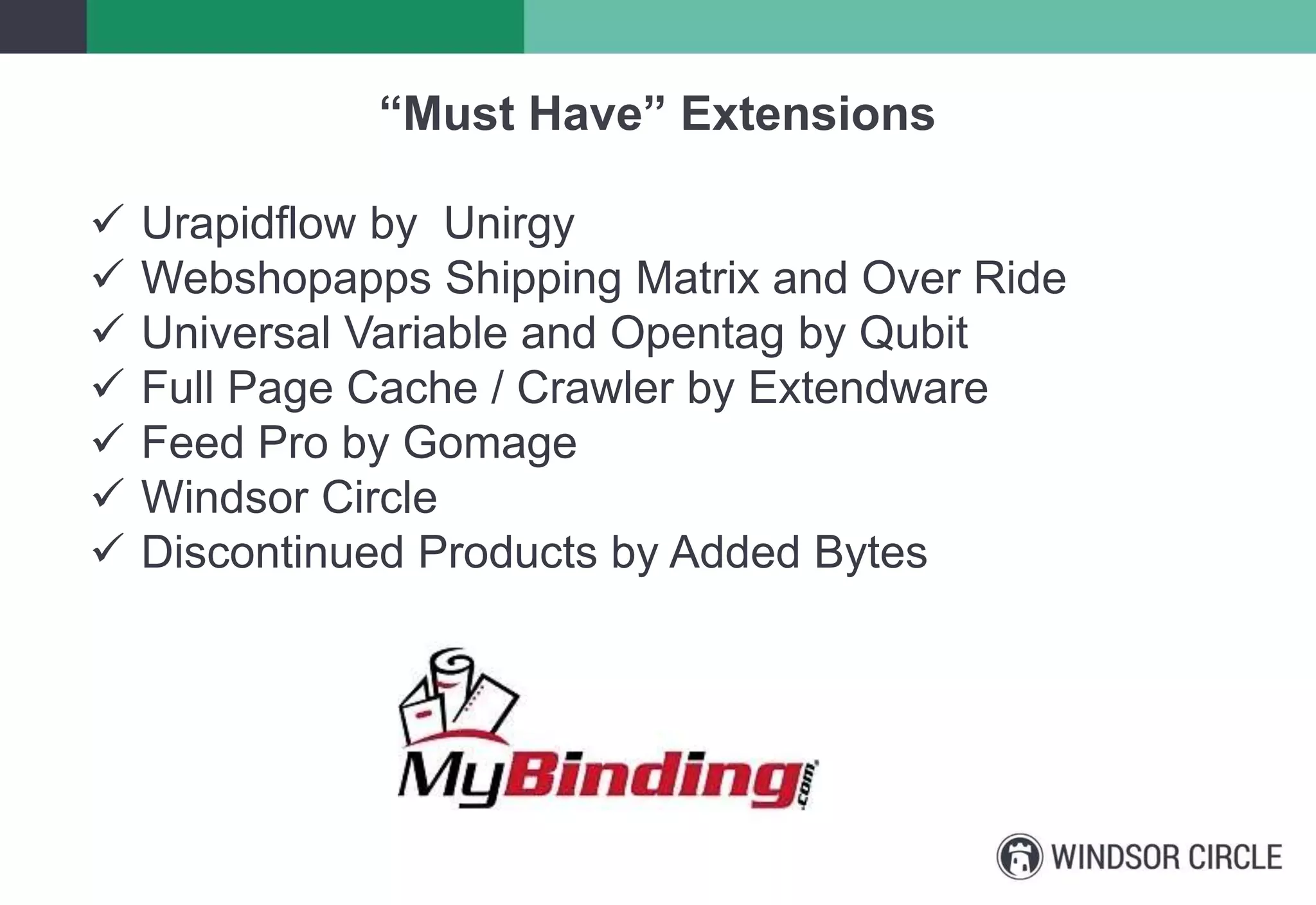 “Must Have” Extensions
 Urapidflow by Unirgy
 Webshopapps Shipping Matrix and Over Ride
 Universal Variable and Opentag by Qubit
 Full Page Cache / Crawler by Extendware
 Feed Pro by Gomage
 Windsor Circle
 Discontinued Products by Added Bytes
 