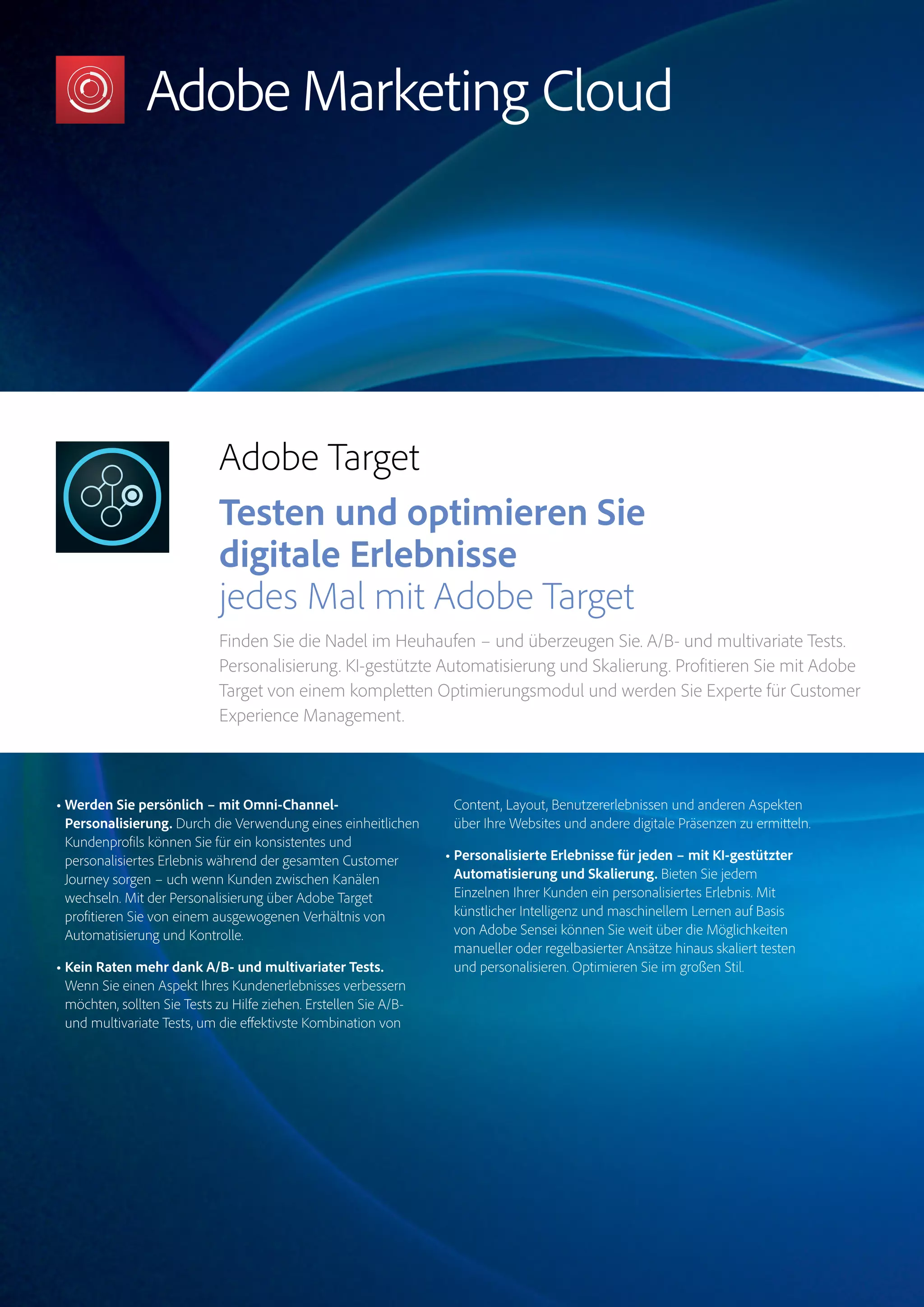 Magento Commerce – Teil der Adobe Commerce Cloud – Seite 10
Target
Experience
Manager
Marketo
Engage
Analytics
Audience
ManagerCampaign
Magento
Commerce
Adobe Target
Testen und optimieren Sie
digitale Erlebnisse
jedes Mal mit Adobe Target
Finden Sie die Nadel im Heuhaufen – und überzeugen Sie. A/B- und multivariate Tests.
Personalisierung. KI-gestützte Automatisierung und Skalierung. Profitieren Sie mit Adobe
Target von einem kompletten Optimierungsmodul und werden Sie Experte für Customer
Experience Management.
• Werden Sie persönlich – mit Omni-Channel-
Personalisierung. Durch die Verwendung eines einheitlichen
Kundenprofils können Sie für ein konsistentes und
personalisiertes Erlebnis während der gesamten Customer
Journey sorgen – uch wenn Kunden zwischen Kanälen
wechseln. Mit der Personalisierung über Adobe Target
profitieren Sie von einem ausgewogenen Verhältnis von
Automatisierung und Kontrolle.
• Kein Raten mehr dank A/B- und multivariater Tests.
Wenn Sie einen Aspekt Ihres Kundenerlebnisses verbessern
möchten, sollten Sie Tests zu Hilfe ziehen. Erstellen Sie A/B-
und multivariate Tests, um die effektivste Kombination von
Content, Layout, Benutzererlebnissen und anderen Aspekten
über Ihre Websites und andere digitale Präsenzen zu ermitteln.
• Personalisierte Erlebnisse für jeden – mit KI-gestützter
Automatisierung und Skalierung. Bieten Sie jedem
Einzelnen Ihrer Kunden ein personalisiertes Erlebnis. Mit
künstlicher Intelligenz und maschinellem Lernen auf Basis
von Adobe Sensei können Sie weit über die Möglichkeiten
manueller oder regelbasierter Ansätze hinaus skaliert testen
und personalisieren. Optimieren Sie im großen Stil.
 