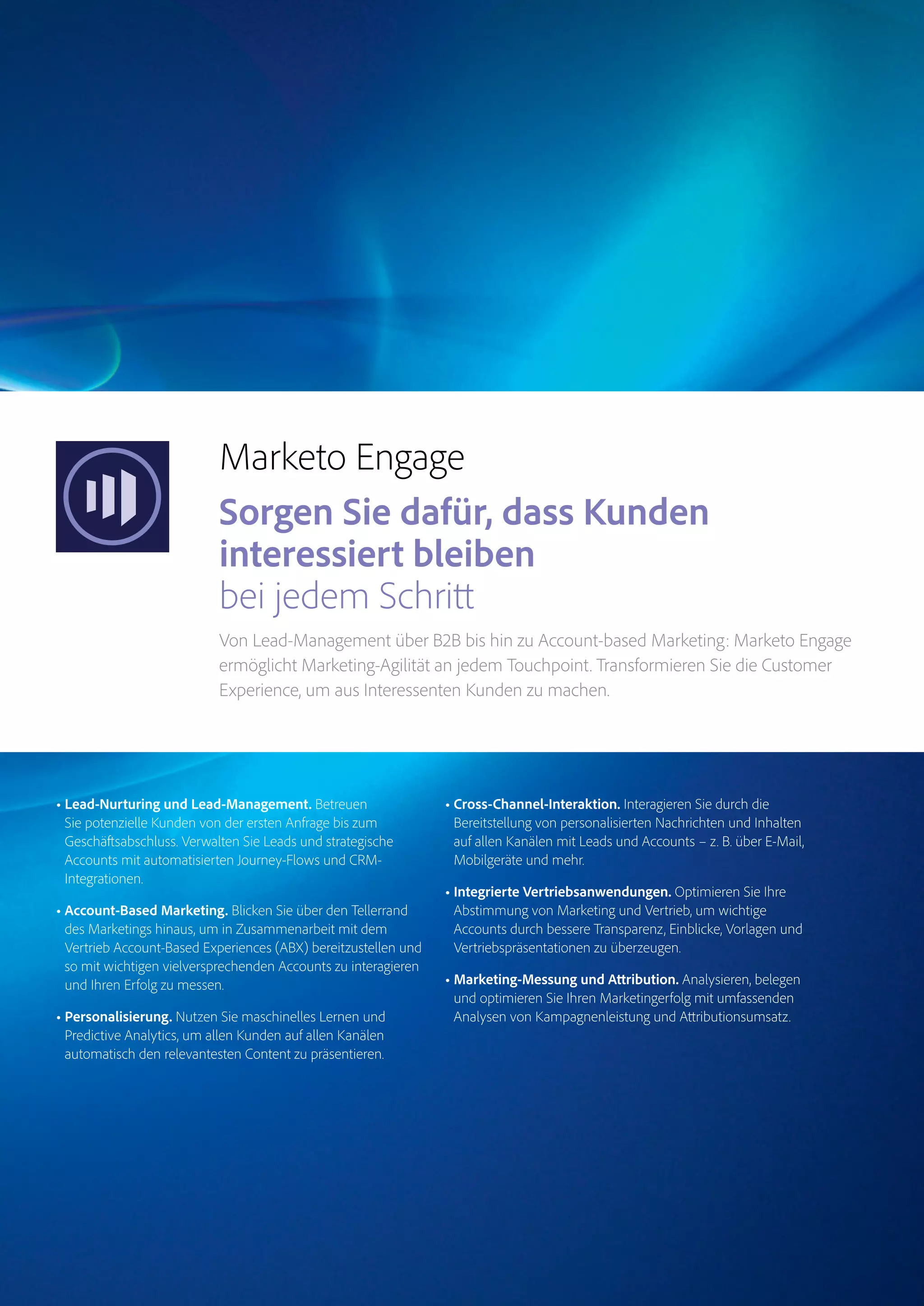 Magento Commerce – Teil der Adobe Commerce Cloud – Seite 11
Target
Experience
Manager
Marketo
Engage
Analytics
Audience
ManagerCampaign
Magento
Commerce
Marketo Engage
Sorgen Sie dafür, dass Kunden
interessiert bleiben
bei jedem Schritt
Von Lead-Management über B2B bis hin zu Account-based Marketing: Marketo Engage
ermöglicht Marketing-Agilität an jedem Touchpoint. Transformieren Sie die Customer
Experience, um aus Interessenten Kunden zu machen.
• Lead-Nurturing und Lead-Management. Betreuen
Sie potenzielle Kunden von der ersten Anfrage bis zum
Geschäftsabschluss. Verwalten Sie Leads und strategische
Accounts mit automatisierten Journey-Flows und CRM-
Integrationen.
• Account-Based Marketing. Blicken Sie über den Tellerrand
des Marketings hinaus, um in Zusammenarbeit mit dem
Vertrieb Account-Based Experiences (ABX) bereitzustellen und
so mit wichtigen vielversprechenden Accounts zu interagieren
und Ihren Erfolg zu messen.
• Personalisierung. Nutzen Sie maschinelles Lernen und
Predictive Analytics, um allen Kunden auf allen Kanälen
automatisch den relevantesten Content zu präsentieren.
• Cross-Channel-Interaktion. Interagieren Sie durch die
Bereitstellung von personalisierten Nachrichten und Inhalten
auf allen Kanälen mit Leads und Accounts – z. B. über E-Mail,
Mobilgeräte und mehr.
• Integrierte Vertriebsanwendungen. Optimieren Sie Ihre
Abstimmung von Marketing und Vertrieb, um wichtige
Accounts durch bessere Transparenz, Einblicke, Vorlagen und
Vertriebspräsentationen zu überzeugen.
• Marketing-Messung und Attribution. Analysieren, belegen
und optimieren Sie Ihren Marketingerfolg mit umfassenden
Analysen von Kampagnenleistung und Attributionsumsatz.
 