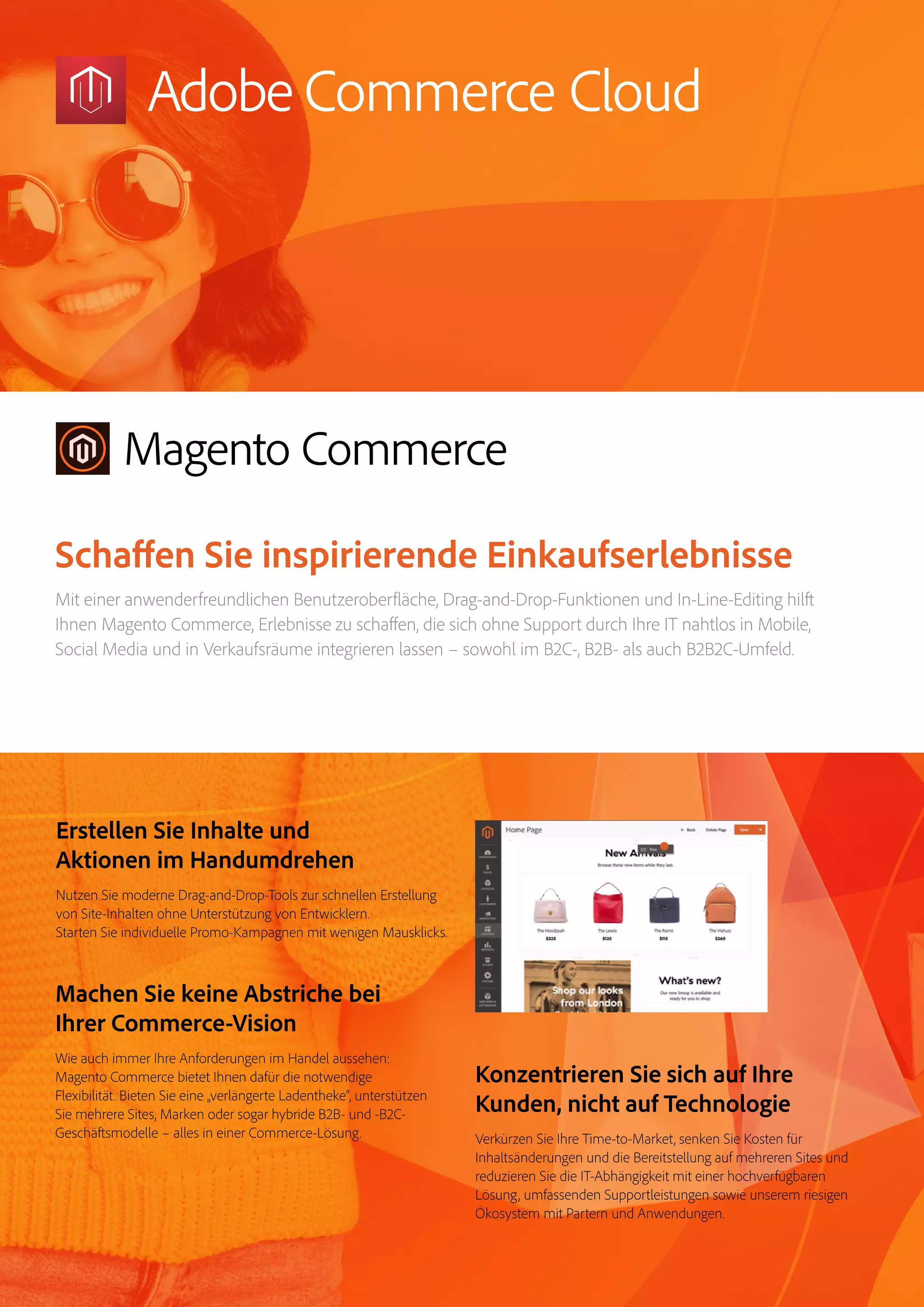 Magento Commerce – Teil der Adobe Commerce Cloud – Seite 12
Erstellen Sie Inhalte und
Aktionen im Handumdrehen
Nutzen Sie moderne Drag-and-Drop-Tools zur schnellen Erstellung
von Site-Inhalten ohne Unterstützung von Entwicklern.
Starten Sie individuelle Promo-Kampagnen mit wenigen Mausklicks.
Konzentrieren Sie sich auf Ihre
Kunden, nicht auf Technologie
Verkürzen Sie Ihre Time-to-Market, senken Sie Kosten für
Inhaltsänderungen und die Bereitstellung auf mehreren Sites und
reduzieren Sie die IT-Abhängigkeit mit einer hochverfügbaren
Lösung, umfassenden Supportleistungen sowie unserem riesigen
Ökosystem mit Partern und Anwendungen.
Machen Sie keine Abstriche bei
Ihrer Commerce-Vision
Wie auch immer Ihre Anforderungen im Handel aussehen:
Magento Commerce bietet Ihnen dafür die notwendige
Flexibilität. Bieten Sie eine „verlängerte Ladentheke“, unterstützen
Sie mehrere Sites, Marken oder sogar hybride B2B- und -B2C-
Geschäftsmodelle – alles in einer Commerce-Lösung.
Schaffen Sie inspirierende Einkaufserlebnisse
Mit einer anwenderfreundlichen Benutzeroberfläche, Drag-and-Drop-Funktionen und In-Line-Editing hilft
Ihnen Magento Commerce, Erlebnisse zu schaffen, die sich ohne Support durch Ihre IT nahtlos in Mobile,
Social Media und in Verkaufsräume integrieren lassen – sowohl im B2C-, B2B- als auch B2B2C-Umfeld.
 
