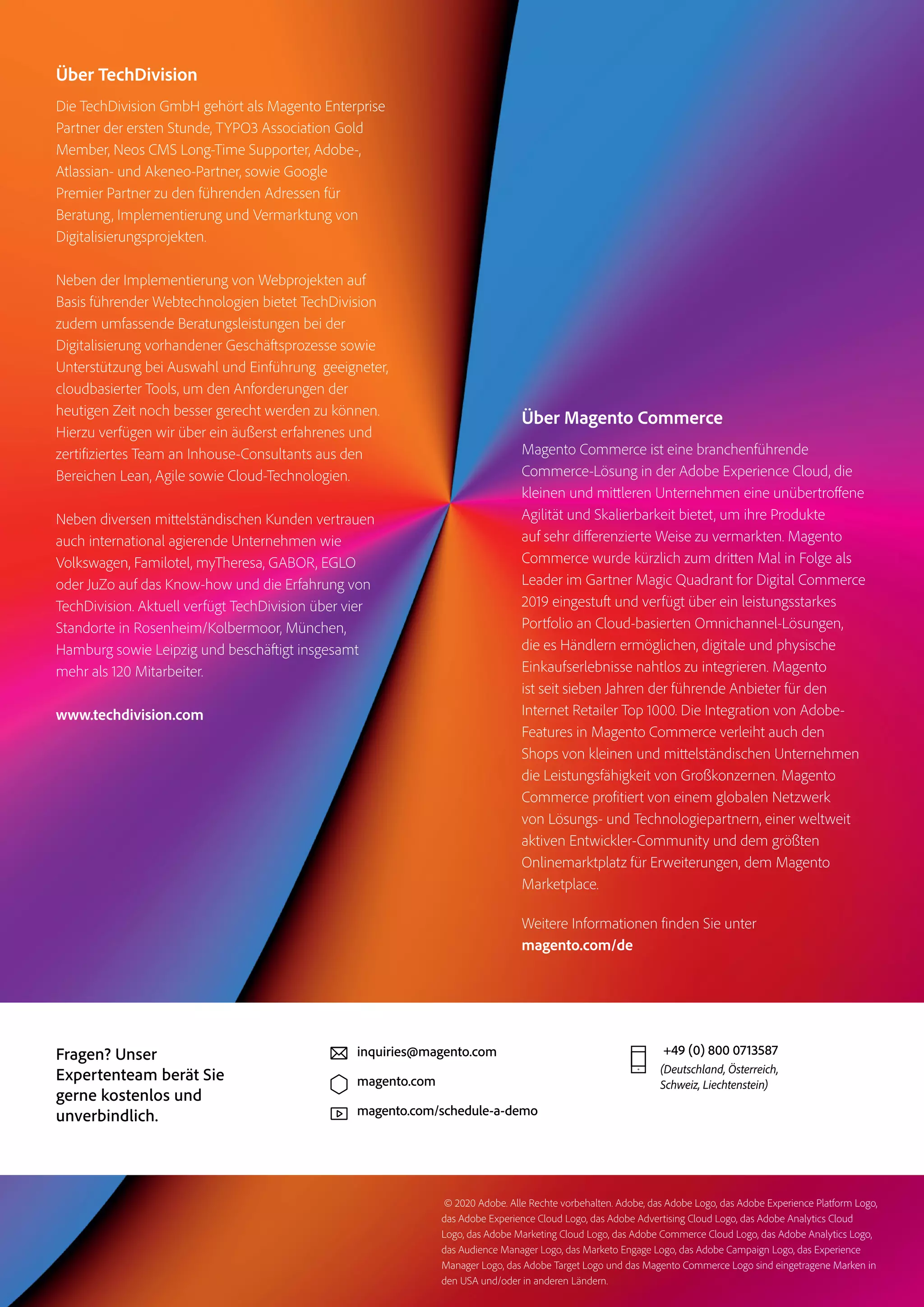 Über TechDivision
Die TechDivision GmbH gehört als Magento Enterprise
Partner der ersten Stunde, TYPO3 Association Gold
Member, Neos CMS Long-Time Supporter, Adobe-,
Atlassian- und Akeneo-Partner, sowie Google
Premier Partner zu den führenden Adressen für
Beratung, Implementierung und Vermarktung von
Digitalisierungsprojekten.
Neben der Implementierung von Webprojekten auf
Basis führender Webtechnologien bietet TechDivision
zudem umfassende Beratungsleistungen bei der
Digitalisierung vorhandener Geschäftsprozesse sowie
Unterstützung bei Auswahl und Einführung geeigneter,
cloudbasierter Tools, um den Anforderungen der
heutigen Zeit noch besser gerecht werden zu können.
Hierzu verfügen wir über ein äußerst erfahrenes und
zertifiziertes Team an Inhouse-Consultants aus den
Bereichen Lean, Agile sowie Cloud-Technologien.
Neben diversen mittelständischen Kunden vertrauen
auch international agierende Unternehmen wie
Volkswagen, Familotel, myTheresa, GABOR, EGLO
oder JuZo auf das Know-how und die Erfahrung von
TechDivision. Aktuell verfügt TechDivision über vier
Standorte in Rosenheim/Kolbermoor, München,
Hamburg sowie Leipzig und beschäftigt insgesamt
mehr als 120 Mitarbeiter.
www.techdivision.com
+49 (0) 800 0713587
(Deutschland, Österreich,
Schweiz, Liechtenstein)
inquiries@magento.com
magento.com
magento.com/schedule-a-demo
Fragen? Unser
Expertenteam berät Sie
gerne kostenlos und
unverbindlich.
Über Magento Commerce
Magento Commerce ist eine branchenführende
Commerce-Lösung in der Adobe Experience Cloud, die
kleinen und mittleren Unternehmen eine unübertroffene
Agilität und Skalierbarkeit bietet, um ihre Produkte
auf sehr differenzierte Weise zu vermarkten. Magento
Commerce wurde kürzlich zum dritten Mal in Folge als
Leader im Gartner Magic Quadrant for Digital Commerce
2019 eingestuft und verfügt über ein leistungsstarkes
Portfolio an Cloud-basierten Omnichannel-Lösungen,
die es Händlern ermöglichen, digitale und physische
Einkaufserlebnisse nahtlos zu integrieren. Magento
ist seit sieben Jahren der führende Anbieter für den
Internet Retailer Top 1000. Die Integration von Adobe-
Features in Magento Commerce verleiht auch den
Shops von kleinen und mittelständischen Unternehmen
die Leistungsfähigkeit von Großkonzernen. Magento
Commerce profitiert von einem globalen Netzwerk
von Lösungs- und Technologiepartnern, einer weltweit
aktiven Entwickler-Community und dem größten
Onlinemarktplatz für Erweiterungen, dem Magento
Marketplace.
Weitere Informationen finden Sie unter
magento.com/de
© 2020 Adobe. Alle Rechte vorbehalten. Adobe, das Adobe Logo, das Adobe Experience Platform Logo,
das Adobe Experience Cloud Logo, das Adobe Advertising Cloud Logo, das Adobe Analytics Cloud
Logo, das Adobe Marketing Cloud Logo, das Adobe Commerce Cloud Logo, das Adobe Analytics Logo,
das Audience Manager Logo, das Marketo Engage Logo, das Adobe Campaign Logo, das Experience
Manager Logo, das Adobe Target Logo und das Magento Commerce Logo sind eingetragene Marken in
den USA und/oder in anderen Ländern.
 