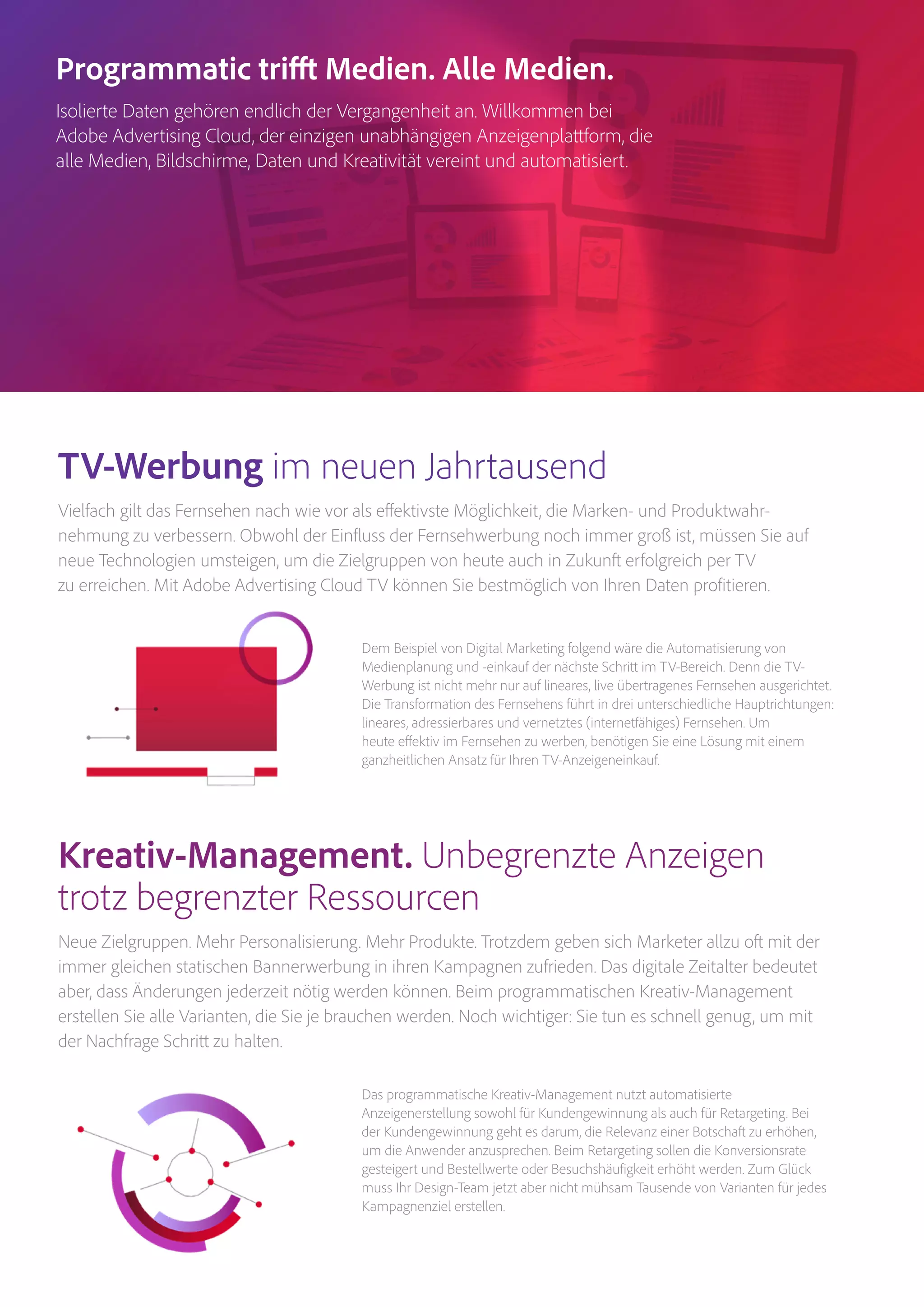 Magento Commerce – Teil der Adobe Commerce Cloud – Seite 5
Dem Beispiel von Digital Marketing folgend wäre die Automatisierung von
Medienplanung und -einkauf der nächste Schritt im TV-Bereich. Denn die TV-
Werbung ist nicht mehr nur auf lineares, live übertragenes Fernsehen ausgerichtet.
Die Transformation des Fernsehens führt in drei unterschiedliche Hauptrichtungen:
lineares, adressierbares und vernetztes (internetfähiges) Fernsehen. Um
heute effektiv im Fernsehen zu werben, benötigen Sie eine Lösung mit einem
ganzheitlichen Ansatz für Ihren TV-Anzeigeneinkauf.
Das programmatische Kreativ-Management nutzt automatisierte
Anzeigenerstellung sowohl für Kundengewinnung als auch für Retargeting. Bei
der Kundengewinnung geht es darum, die Relevanz einer Botschaft zu erhöhen,
um die Anwender anzusprechen. Beim Retargeting sollen die Konversionsrate
gesteigert und Bestellwerte oder Besuchshäufigkeit erhöht werden. Zum Glück
muss Ihr Design-Team jetzt aber nicht mühsam Tausende von Varianten für jedes
Kampagnenziel erstellen.
TV-Werbung im neuen Jahrtausend
Vielfach gilt das Fernsehen nach wie vor als effektivste Möglichkeit, die Marken- und Produktwahr­
nehmung zu verbessern. Obwohl der Einfluss der Fernsehwerbung noch immer groß ist, müssen Sie auf
neue Technologien umsteigen, um die Zielgruppen von heute auch in Zukunft erfolgreich per TV
zu erreichen. Mit Adobe Advertising Cloud TV können Sie bestmöglich von Ihren Daten profitieren.
Kreativ-Management. Unbegrenzte Anzeigen
trotz begrenzter Ressourcen
Neue Zielgruppen. Mehr Personalisierung. Mehr Produkte. Trotzdem geben sich Marketer allzu oft mit der
immer gleichen statischen Bannerwerbung in ihren Kampagnen zufrieden. Das digitale Zeitalter bedeutet
aber, dass Änderungen jederzeit nötig werden können. Beim programmatischen Kreativ-Management
erstellen Sie alle Varianten, die Sie je brauchen werden. Noch wichtiger: Sie tun es schnell genug, um mit
der Nachfrage Schritt zu halten.
Programmatic trifft Medien. Alle Medien.
Isolierte Daten gehören endlich der Vergangenheit an. Willkommen bei
Adobe Advertising Cloud, der einzigen unabhängigen Anzeigenplattform, die
alle Medien, Bildschirme, Daten und Kreativität vereint und automatisiert.
 