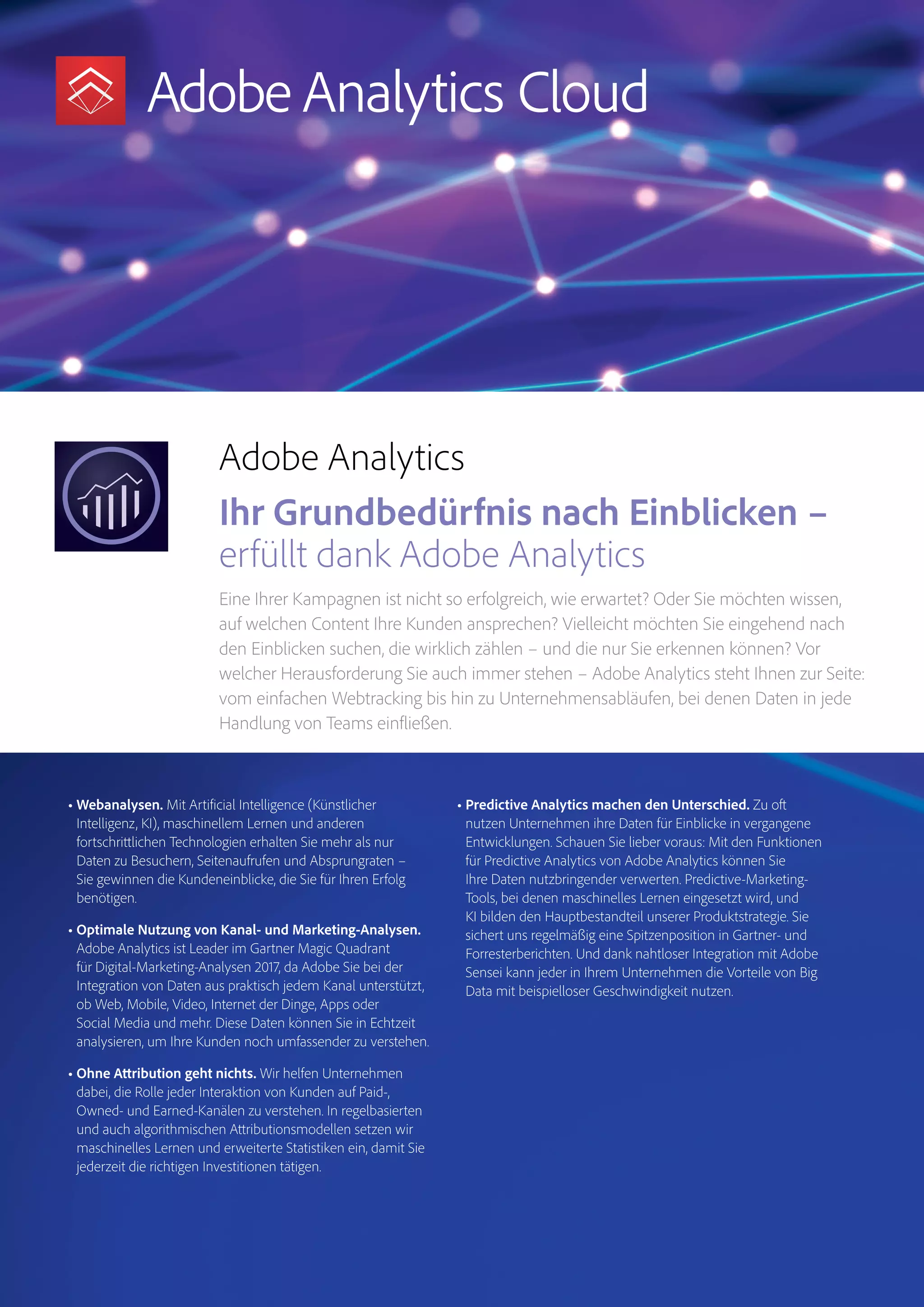 Magento Commerce – Teil der Adobe Commerce Cloud – Seite 6
Analytics
Audience
Manager
Magento
Commerce
Adobe Analytics
Ihr Grundbedürfnis nach Einblicken –
erfüllt dank Adobe Analytics
Eine Ihrer Kampagnen ist nicht so erfolgreich, wie erwartet? Oder Sie möchten wissen,
auf welchen Content Ihre Kunden ansprechen? Vielleicht möchten Sie eingehend nach
den Einblicken suchen, die wirklich zählen – und die nur Sie erkennen können? Vor
welcher Herausforderung Sie auch immer stehen – Adobe Analytics steht Ihnen zur Seite:
vom einfachen Webtracking bis hin zu Unternehmensabläufen, bei denen Daten in jede
Handlung von Teams einfließen.
• Webanalysen. Mit Artificial Intelligence (Künstlicher
Intelligenz, KI), maschinellem Lernen und anderen
fortschrittlichen Technologien erhalten Sie mehr als nur
Daten zu Besuchern, Seitenaufrufen und Absprungraten –
Sie gewinnen die Kundeneinblicke, die Sie für Ihren Erfolg
benötigen.
• Optimale Nutzung von Kanal- und Marketing-Analysen.
Adobe Analytics ist Leader im Gartner Magic Quadrant
für Digital-Marketing-Analysen 2017, da Adobe Sie bei der
Integration von Daten aus praktisch jedem Kanal unterstützt,
ob Web, Mobile, Video, Internet der Dinge, Apps oder
Social Media und mehr. Diese Daten können Sie in Echtzeit
analysieren, um Ihre Kunden noch umfassender zu verstehen.
• Ohne Attribution geht nichts. Wir helfen Unternehmen
dabei, die Rolle jeder Interaktion von Kunden auf Paid-,
Owned- und Earned-Kanälen zu verstehen. In regelbasierten
und auch algorithmischen Attributionsmodellen setzen wir
maschinelles Lernen und erweiterte Statistiken ein, damit Sie
jederzeit die richtigen Investitionen tätigen.
• Predictive Analytics machen den Unterschied. Zu oft
nutzen Unternehmen ihre Daten für Einblicke in vergangene
Entwicklungen. Schauen Sie lieber voraus: Mit den Funktionen
für Predictive Analytics von Adobe Analytics können Sie
Ihre Daten nutzbringender verwerten. Predictive-Marketing-
Tools, bei denen maschinelles Lernen eingesetzt wird, und
KI bilden den Hauptbestandteil unserer Produktstrategie. Sie
sichert uns regelmäßig eine Spitzenposition in Gartner- und
Forresterberichten. Und dank nahtloser Integration mit Adobe
Sensei kann jeder in Ihrem Unternehmen die Vorteile von Big
Data mit beispielloser Geschwindigkeit nutzen.
 