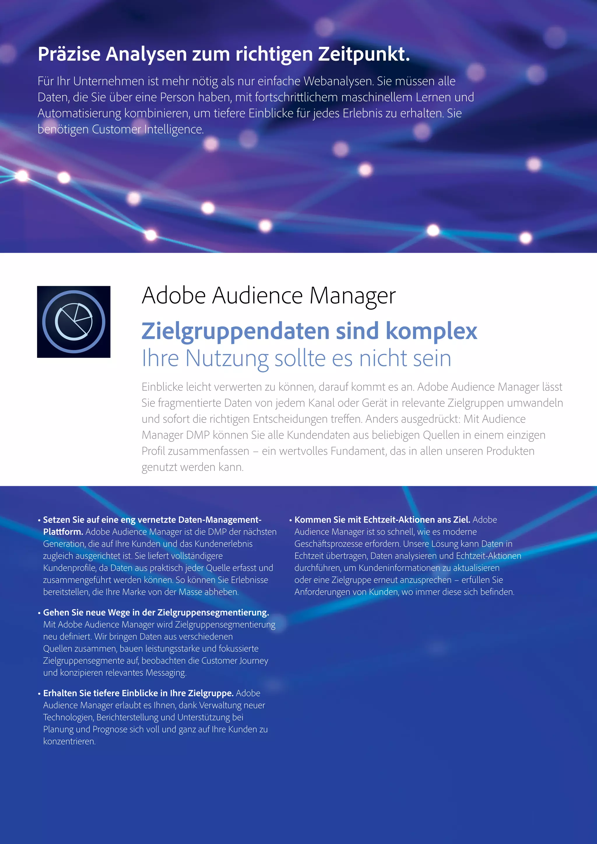 Magento Commerce – Teil der Adobe Commerce Cloud – Seite 7
Analytics
Audience
Manager
Magento
Commerce
Adobe Audience Manager
Zielgruppendaten sind komplex
Ihre Nutzung sollte es nicht sein
Einblicke leicht verwerten zu können, darauf kommt es an. Adobe Audience Manager lässt
Sie fragmentierte Daten von jedem Kanal oder Gerät in relevante Zielgruppen umwandeln
und sofort die richtigen Entscheidungen treffen. Anders ausgedrückt: Mit Audience
Manager DMP können Sie alle Kundendaten aus beliebigen Quellen in einem einzigen
Profil zusammenfassen – ein wertvolles Fundament, das in allen unseren Produkten
genutzt werden kann.
• Setzen Sie auf eine eng vernetzte Daten-Management-
Plattform. Adobe Audience Manager ist die DMP der nächsten
Generation, die auf Ihre Kunden und das Kundenerlebnis
zugleich ausgerichtet ist. Sie liefert vollständigere
Kundenprofile, da Daten aus praktisch jeder Quelle erfasst und
zusammengeführt werden können. So können Sie Erlebnisse
bereitstellen, die Ihre Marke von der Masse abheben.
• Gehen Sie neue Wege in der Zielgruppensegmentierung.
Mit Adobe Audience Manager wird Zielgruppensegmentierung
neu definiert. Wir bringen Daten aus verschiedenen
Quellen zusammen, bauen leistungsstarke und fokussierte
Zielgruppensegmente auf, beobachten die Customer Journey
und konzipieren relevantes Messaging.
• Erhalten Sie tiefere Einblicke in Ihre Zielgruppe. Adobe
Audience Manager erlaubt es Ihnen, dank Verwaltung neuer
Technologien, Berichterstellung und Unterstützung bei
Planung und Prognose sich voll und ganz auf Ihre Kunden zu
konzentrieren.
• Kommen Sie mit Echtzeit-Aktionen ans Ziel. Adobe
Audience Manager ist so schnell, wie es moderne
Geschäftsprozesse erfordern. Unsere Lösung kann Daten in
Echtzeit übertragen, Daten analysieren und Echtzeit-Aktionen
durchführen, um Kundeninformationen zu aktualisieren
oder eine Zielgruppe erneut anzusprechen – erfüllen Sie
Anforderungen von Kunden, wo immer diese sich befinden.
Präzise Analysen zum richtigen Zeitpunkt.
Für Ihr Unternehmen ist mehr nötig als nur einfache Webanalysen. Sie müssen alle
Daten, die Sie über eine Person haben, mit fortschrittlichem maschinellem Lernen und
Automatisierung kombinieren, um tiefere Einblicke für jedes Erlebnis zu erhalten. Sie
benötigen Customer Intelligence.
 