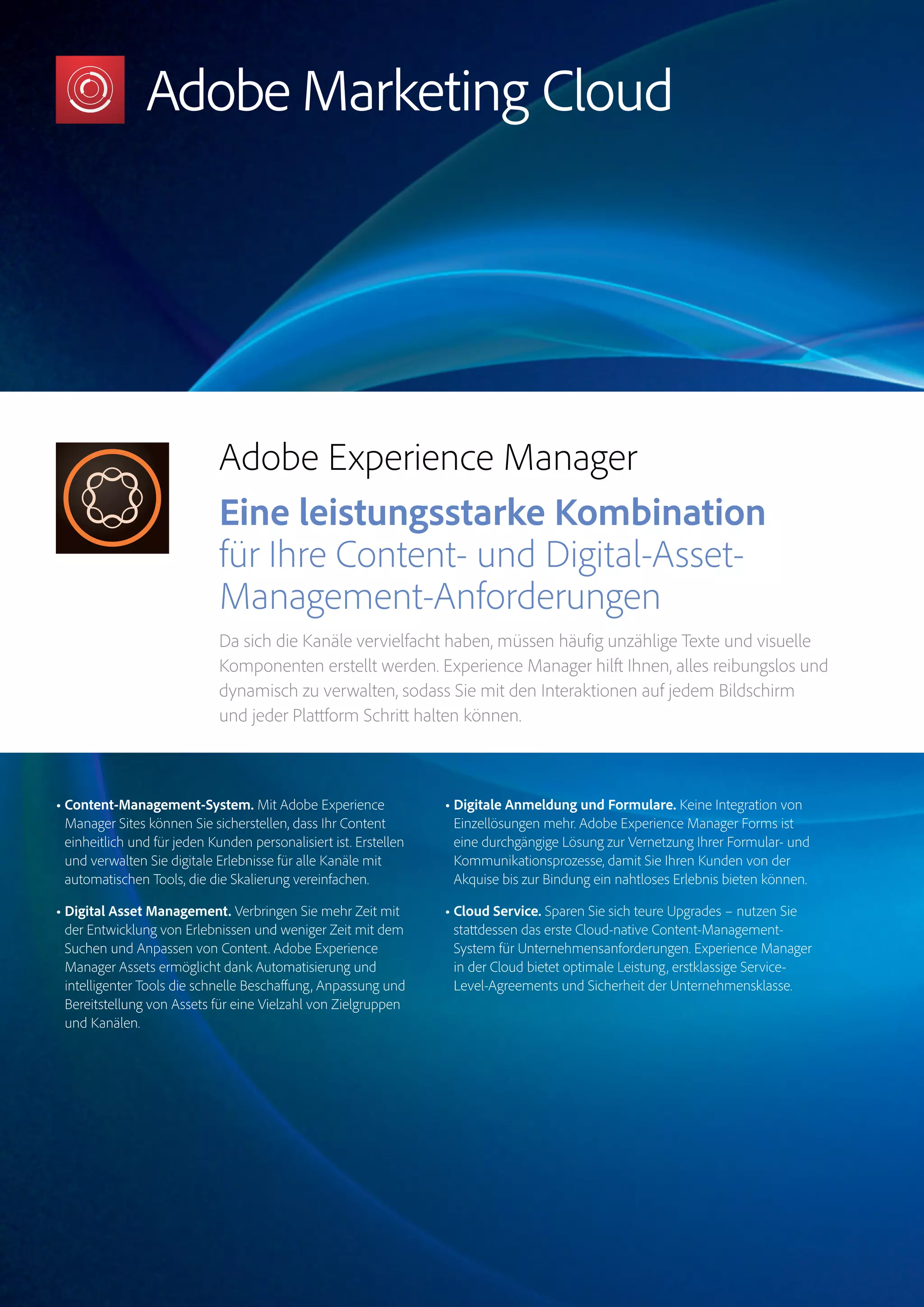 Magento Commerce – Teil der Adobe Commerce Cloud – Seite 8
Target
Experience
Manager
Marketo
Engage
Analytics
Audience
ManagerCampaign
Magento
Commerce
Adobe Experience Manager
Eine leistungsstarke Kombination
für Ihre Content- und Digital-Asset-
Management-Anforderungen
Da sich die Kanäle vervielfacht haben, müssen häufig unzählige Texte und visuelle
Komponenten erstellt werden. Experience Manager hilft Ihnen, alles reibungslos und
dynamisch zu verwalten, sodass Sie mit den Interaktionen auf jedem Bildschirm
und jeder Plattform Schritt halten können.
• Content-Management-System. Mit Adobe Experience
Manager Sites können Sie sicherstellen, dass Ihr Content
einheitlich und für jeden Kunden personalisiert ist. Erstellen
und verwalten Sie digitale Erlebnisse für alle Kanäle mit
automatischen Tools, die die Skalierung vereinfachen.
• Digital Asset Management. Verbringen Sie mehr Zeit mit
der Entwicklung von Erlebnissen und weniger Zeit mit dem
Suchen und Anpassen von Content. Adobe Experience
Manager Assets ermöglicht dank Automatisierung und
intelligenter Tools die schnelle Beschaffung, Anpassung und
Bereitstellung von Assets für eine Vielzahl von Zielgruppen
und Kanälen.
• Digitale Anmeldung und Formulare. Keine Integration von
Einzellösungen mehr. Adobe Experience Manager Forms ist
eine durchgängige Lösung zur Vernetzung Ihrer Formular- und
Kommunikationsprozesse, damit Sie Ihren Kunden von der
Akquise bis zur Bindung ein nahtloses Erlebnis bieten können.
• Cloud Service. Sparen Sie sich teure Upgrades – nutzen Sie
stattdessen das erste Cloud-native Content-Management-
System für Unternehmensanforderungen. Experience Manager
in der Cloud bietet optimale Leistung, erstklassige Service-
Level-Agreements und Sicherheit der Unternehmensklasse.
 