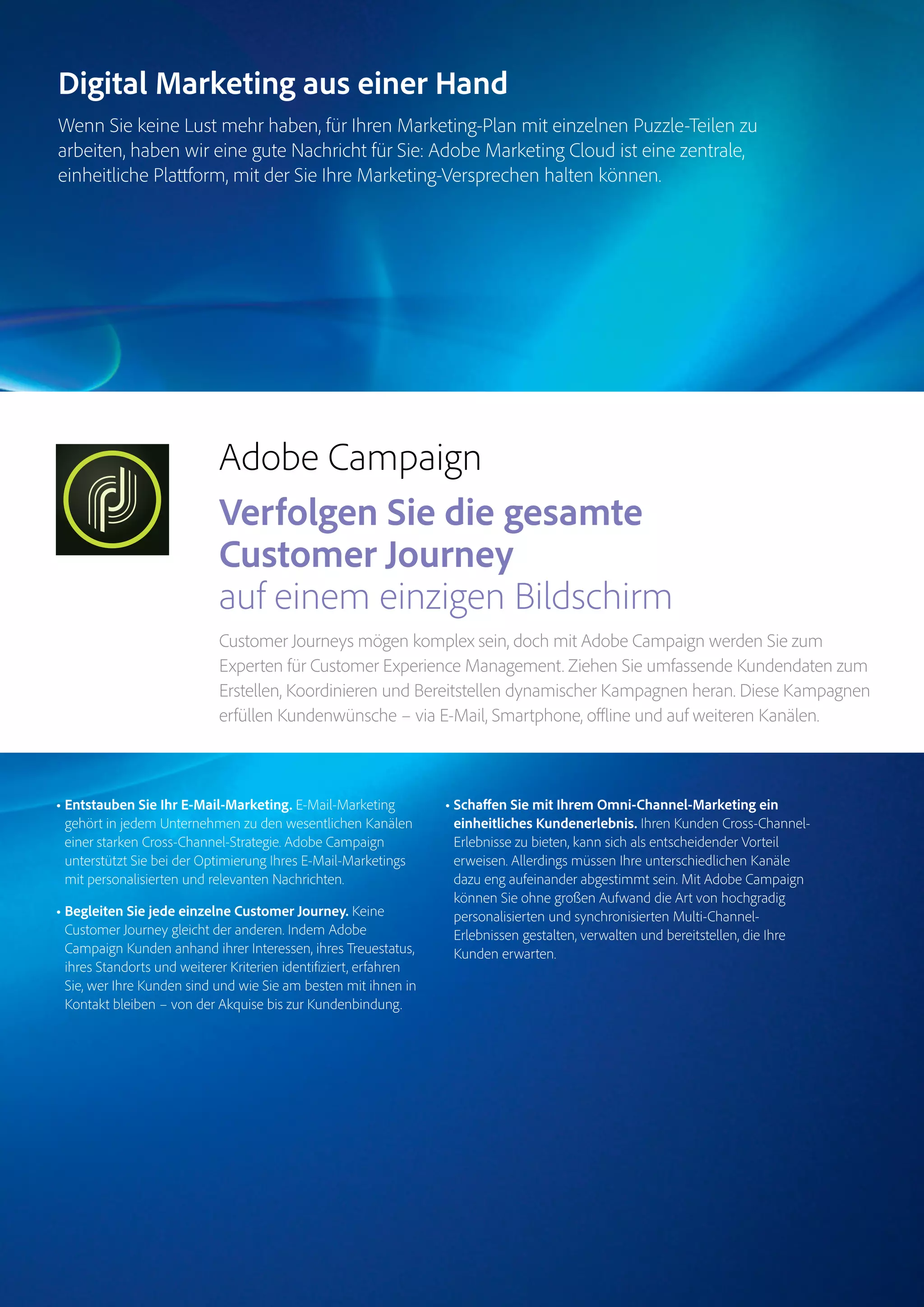 Magento Commerce – Teil der Adobe Commerce Cloud – Seite 9
Digital Marketing aus einer Hand
Wenn Sie keine Lust mehr haben, für Ihren Marketing-Plan mit einzelnen Puzzle-Teilen zu
arbeiten, haben wir eine gute Nachricht für Sie: Adobe Marketing Cloud ist eine zentrale,
einheitliche Plattform, mit der Sie Ihre Marketing-Versprechen halten können.
• Entstauben Sie Ihr E-Mail-Marketing. E-Mail-Marketing
gehört in jedem Unternehmen zu den wesentlichen Kanälen
einer starken Cross-Channel-Strategie. Adobe Campaign
unterstützt Sie bei der Optimierung Ihres E-Mail-Marketings
mit personalisierten und relevanten Nachrichten.
• Begleiten Sie jede einzelne Customer Journey. Keine
Customer Journey gleicht der anderen. Indem Adobe
Campaign Kunden anhand ihrer Interessen, ihres Treuestatus,
ihres Standorts und weiterer Kriterien identifiziert, erfahren
Sie, wer Ihre Kunden sind und wie Sie am besten mit ihnen in
Kontakt bleiben – von der Akquise bis zur Kundenbindung.
• Schaffen Sie mit Ihrem Omni-Channel-Marketing ein
einheitliches Kundenerlebnis. Ihren Kunden Cross-Channel-
Erlebnisse zu bieten, kann sich als entscheidender Vorteil
erweisen. Allerdings müssen Ihre unterschiedlichen Kanäle
dazu eng aufeinander abgestimmt sein. Mit Adobe Campaign
können Sie ohne großen Aufwand die Art von hochgradig
personalisierten und synchronisierten Multi-Channel-
Erlebnissen gestalten, verwalten und bereitstellen, die Ihre
Kunden erwarten.
Target
Experience
Manager
Marketo
Engage
Analytics
Audience
ManagerCampaign
Magento
Commerce
Adobe Campaign
Verfolgen Sie die gesamte
Customer Journey
auf einem einzigen Bildschirm
Customer Journeys mögen komplex sein, doch mit Adobe Campaign werden Sie zum
Experten für Customer Experience Management. Ziehen Sie umfassende Kundendaten zum
Erstellen, Koordinieren und Bereitstellen dynamischer Kampagnen heran. Diese Kampagnen
erfüllen Kundenwünsche – via E-Mail, Smartphone, offline und auf weiteren Kanälen.
 