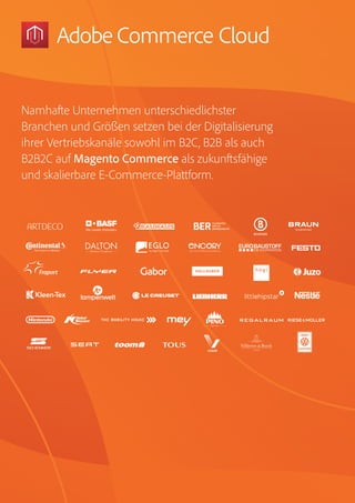 Magento Commerce – Teil der Adobe Commerce Cloud – Seite 14
Namhafte Unternehmen unterschiedlichster
Branchen und Größen setzen bei der Digitalisierung
ihrer Vertriebskanäle sowohl im B2C, B2B als auch
B2B2C auf Magento Commerce als zukunftsfähige
und skalierbare E-Commerce-Plattform.
 