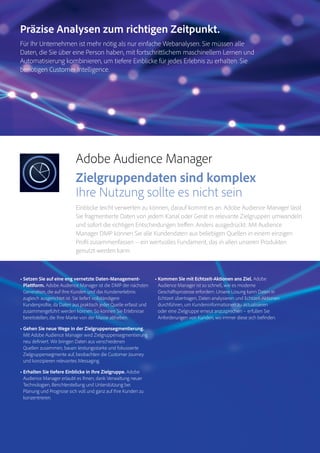 Magento Commerce – Teil der Adobe Commerce Cloud – Seite 7
Analytics
Audience
Manager
Magento
Commerce
Adobe Audience Manager
Zielgruppendaten sind komplex
Ihre Nutzung sollte es nicht sein
Einblicke leicht verwerten zu können, darauf kommt es an. Adobe Audience Manager lässt
Sie fragmentierte Daten von jedem Kanal oder Gerät in relevante Zielgruppen umwandeln
und sofort die richtigen Entscheidungen treffen. Anders ausgedrückt: Mit Audience
Manager DMP können Sie alle Kundendaten aus beliebigen Quellen in einem einzigen
Profil zusammenfassen – ein wertvolles Fundament, das in allen unseren Produkten
genutzt werden kann.
• Setzen Sie auf eine eng vernetzte Daten-Management-
Plattform. Adobe Audience Manager ist die DMP der nächsten
Generation, die auf Ihre Kunden und das Kundenerlebnis
zugleich ausgerichtet ist. Sie liefert vollständigere
Kundenprofile, da Daten aus praktisch jeder Quelle erfasst und
zusammengeführt werden können. So können Sie Erlebnisse
bereitstellen, die Ihre Marke von der Masse abheben.
• Gehen Sie neue Wege in der Zielgruppensegmentierung.
Mit Adobe Audience Manager wird Zielgruppensegmentierung
neu definiert. Wir bringen Daten aus verschiedenen
Quellen zusammen, bauen leistungsstarke und fokussierte
Zielgruppensegmente auf, beobachten die Customer Journey
und konzipieren relevantes Messaging.
• Erhalten Sie tiefere Einblicke in Ihre Zielgruppe. Adobe
Audience Manager erlaubt es Ihnen, dank Verwaltung neuer
Technologien, Berichterstellung und Unterstützung bei
Planung und Prognose sich voll und ganz auf Ihre Kunden zu
konzentrieren.
• Kommen Sie mit Echtzeit-Aktionen ans Ziel. Adobe
Audience Manager ist so schnell, wie es moderne
Geschäftsprozesse erfordern. Unsere Lösung kann Daten in
Echtzeit übertragen, Daten analysieren und Echtzeit-Aktionen
durchführen, um Kundeninformationen zu aktualisieren
oder eine Zielgruppe erneut anzusprechen – erfüllen Sie
Anforderungen von Kunden, wo immer diese sich befinden.
Präzise Analysen zum richtigen Zeitpunkt.
Für Ihr Unternehmen ist mehr nötig als nur einfache Webanalysen. Sie müssen alle
Daten, die Sie über eine Person haben, mit fortschrittlichem maschinellem Lernen und
Automatisierung kombinieren, um tiefere Einblicke für jedes Erlebnis zu erhalten. Sie
benötigen Customer Intelligence.
 