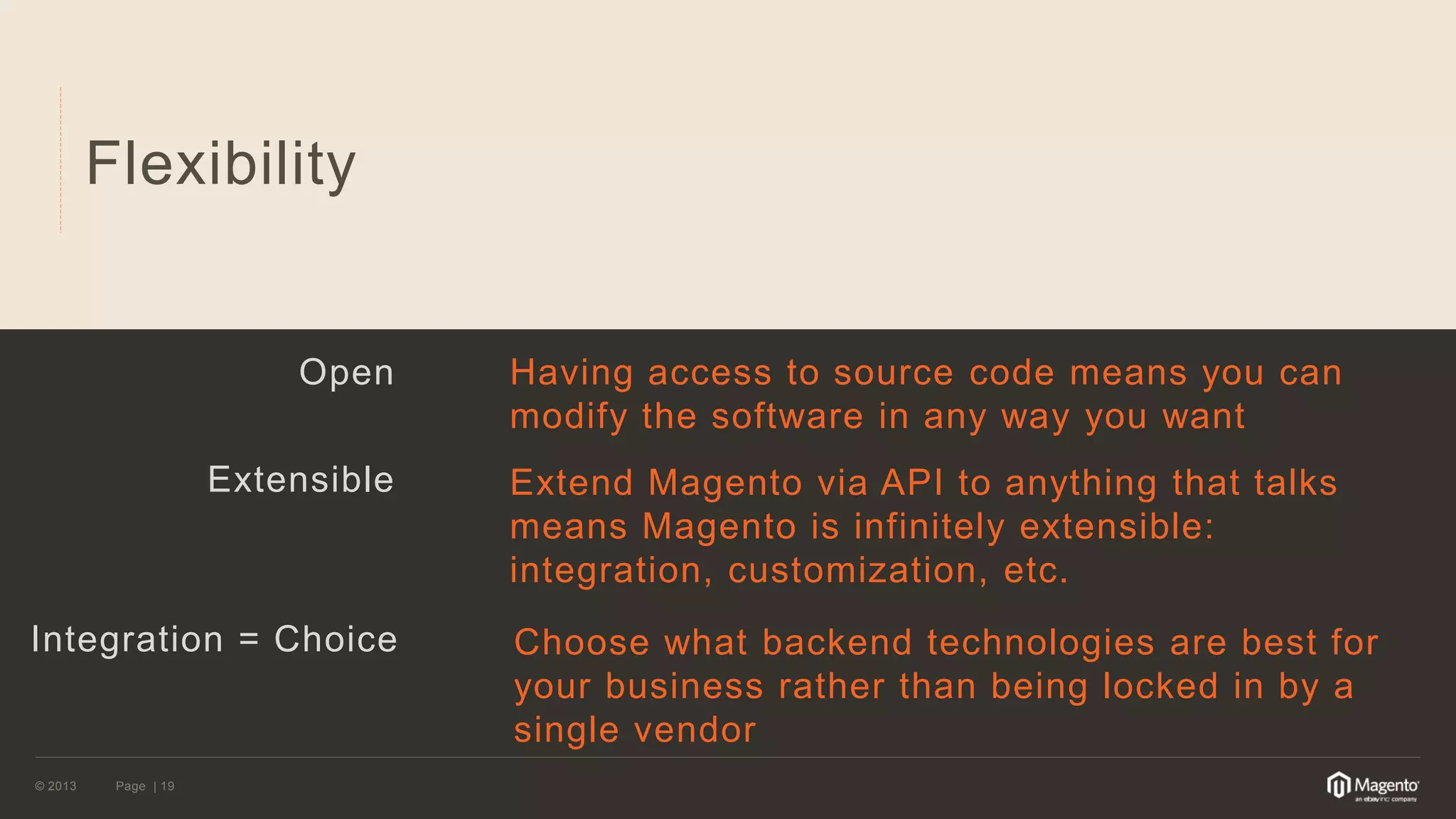 © 2013 
Page | 19 
Flexibility 
Open 
Extensible 
Integration = Choice 
Having access to source code means you can modify the software in any way you want 
Extend Magento via API to anything that talks means Magento is infinitely extensible: integration, customization, etc. 
Choose what backend technologies are best for your business rather than being locked in by a single vendor  