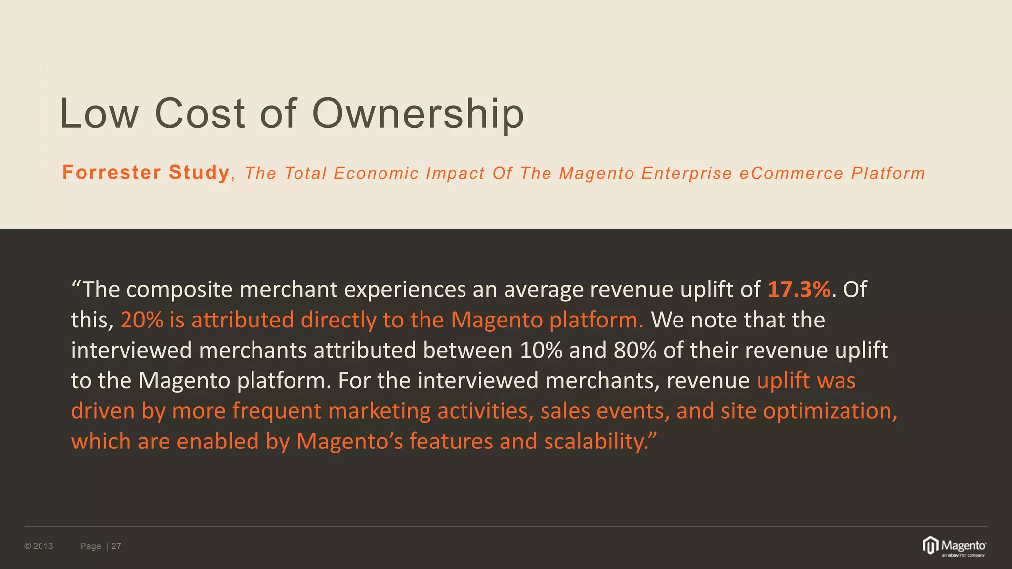 © 2013 
Page | 27 
Low Cost of Ownership 
Forrester Study, The Total Economic Impact Of The Magento Enterprise eCommerce Platform 
“The composite merchant experiences an average revenue uplift of 17.3%. Of this, 20% is attributed directly to the Magento platform. We note that the interviewed merchants attributed between 10% and 80% of their revenue uplift to the Magento platform. For the interviewed merchants, revenue uplift was driven by more frequent marketing activities, sales events, and site optimization, which are enabled by Magento’s features and scalability.”  