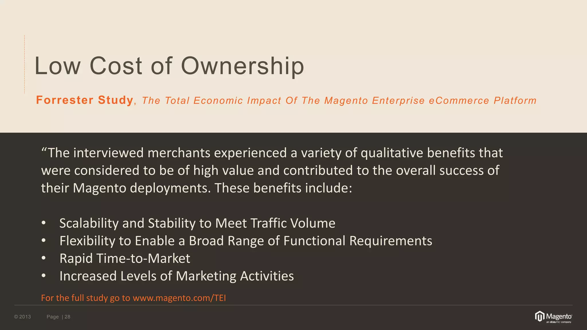 © 2013 
Page | 28 
Low Cost of Ownership 
Forrester Study, The Total Economic Impact Of The Magento Enterprise eCommerce Platform 
“The interviewed merchants experienced a variety of qualitative benefits that were considered to be of high value and contributed to the overall success of their Magento deployments. These benefits include: 
•Scalability and Stability to Meet Traffic Volume 
•Flexibility to Enable a Broad Range of Functional Requirements 
•Rapid Time-to-Market 
•Increased Levels of Marketing Activities For the full study go to www.magento.com/TEI  