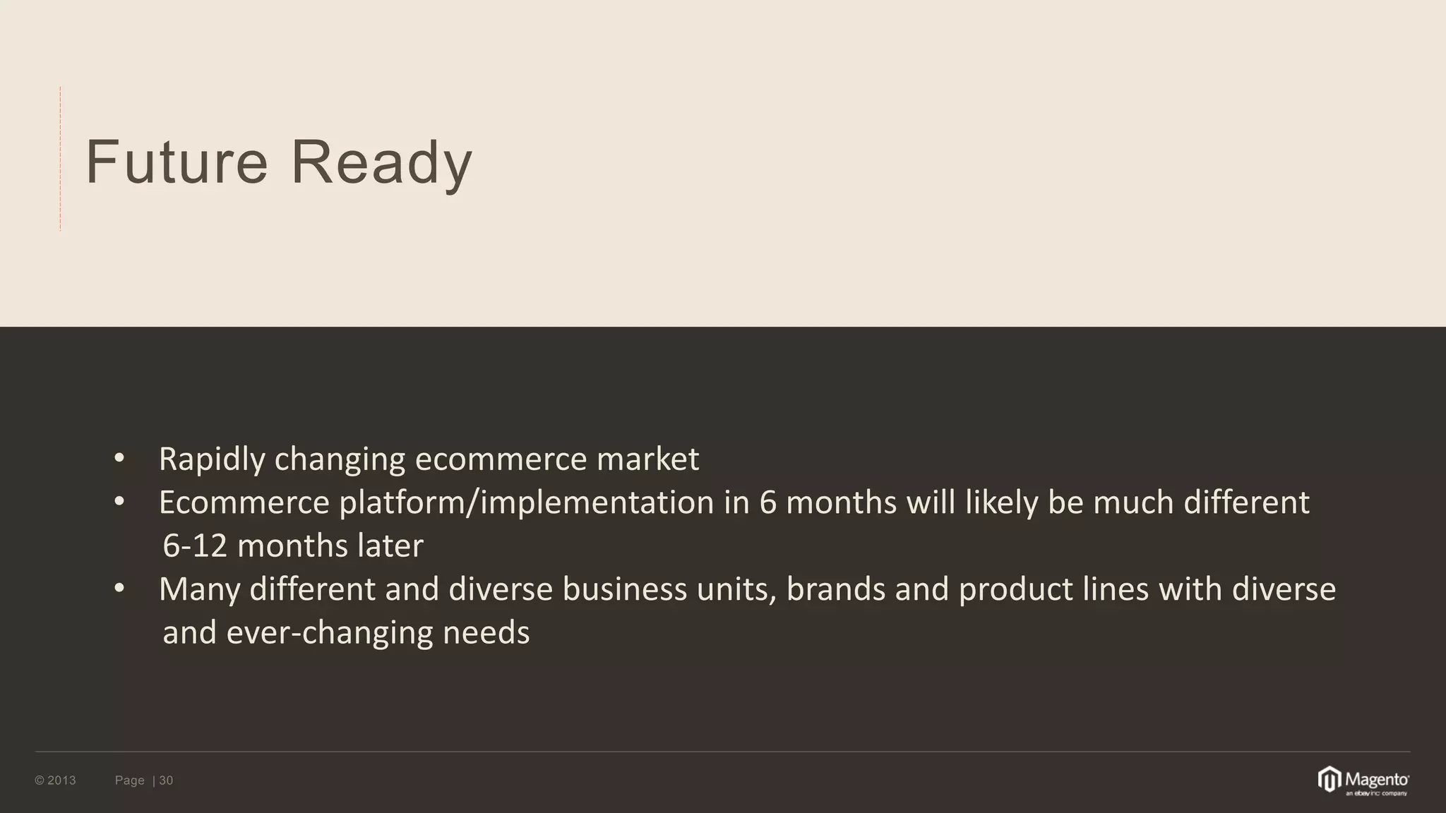 © 2013 
Page | 30 
Future Ready 
•Rapidly changing ecommerce market 
•Ecommerce platform/implementation in 6 months will likely be much different 6-12 months later 
•Many different and diverse business units, brands and product lines with diverse and ever-changing needs  