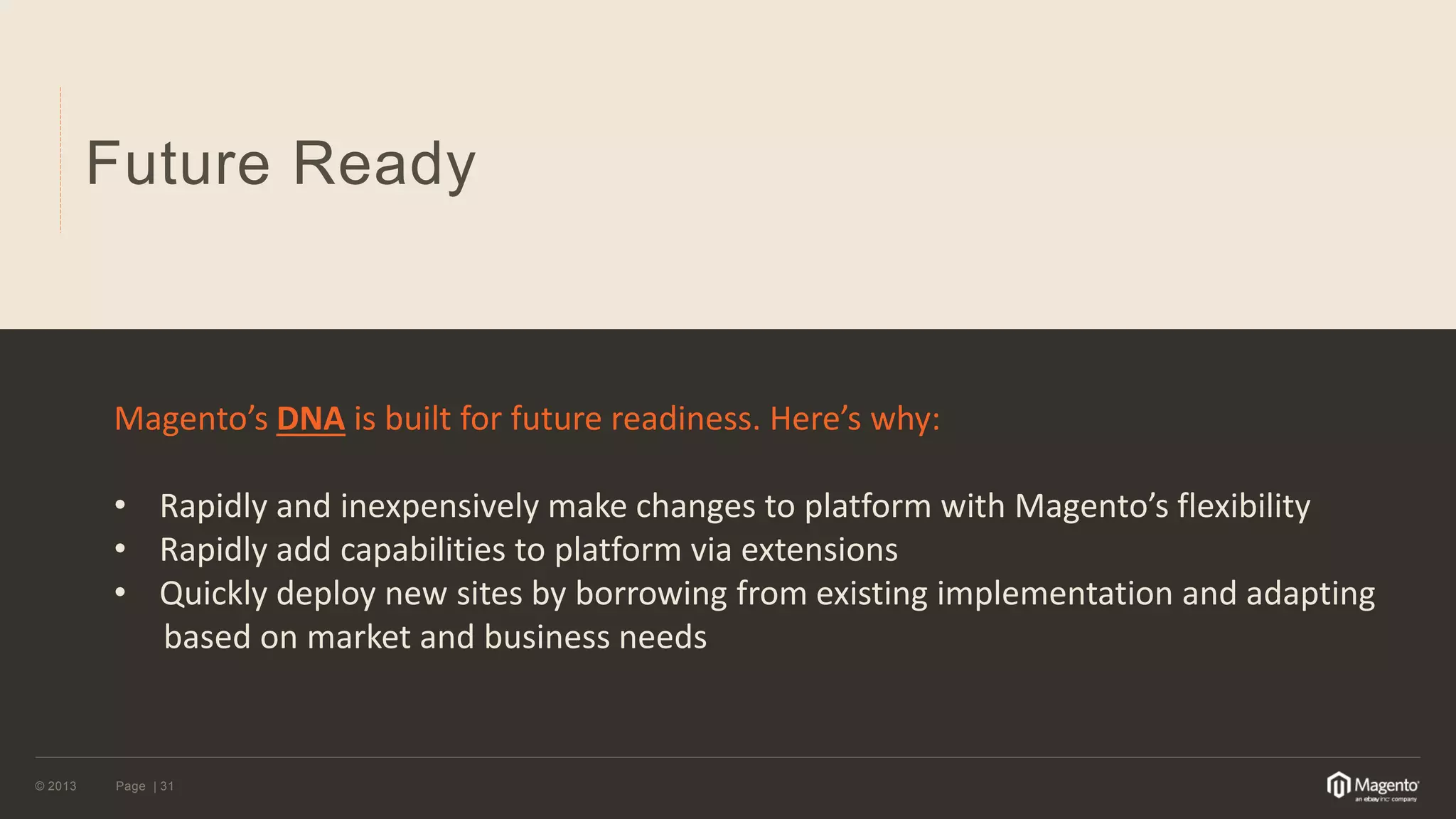 © 2013 
Page | 31 
Future Ready 
Magento’s DNA is built for future readiness. Here’s why: 
•Rapidly and inexpensively make changes to platform with Magento’s flexibility 
•Rapidly add capabilities to platform via extensions 
•Quickly deploy new sites by borrowing from existing implementation and adapting based on market and business needs  