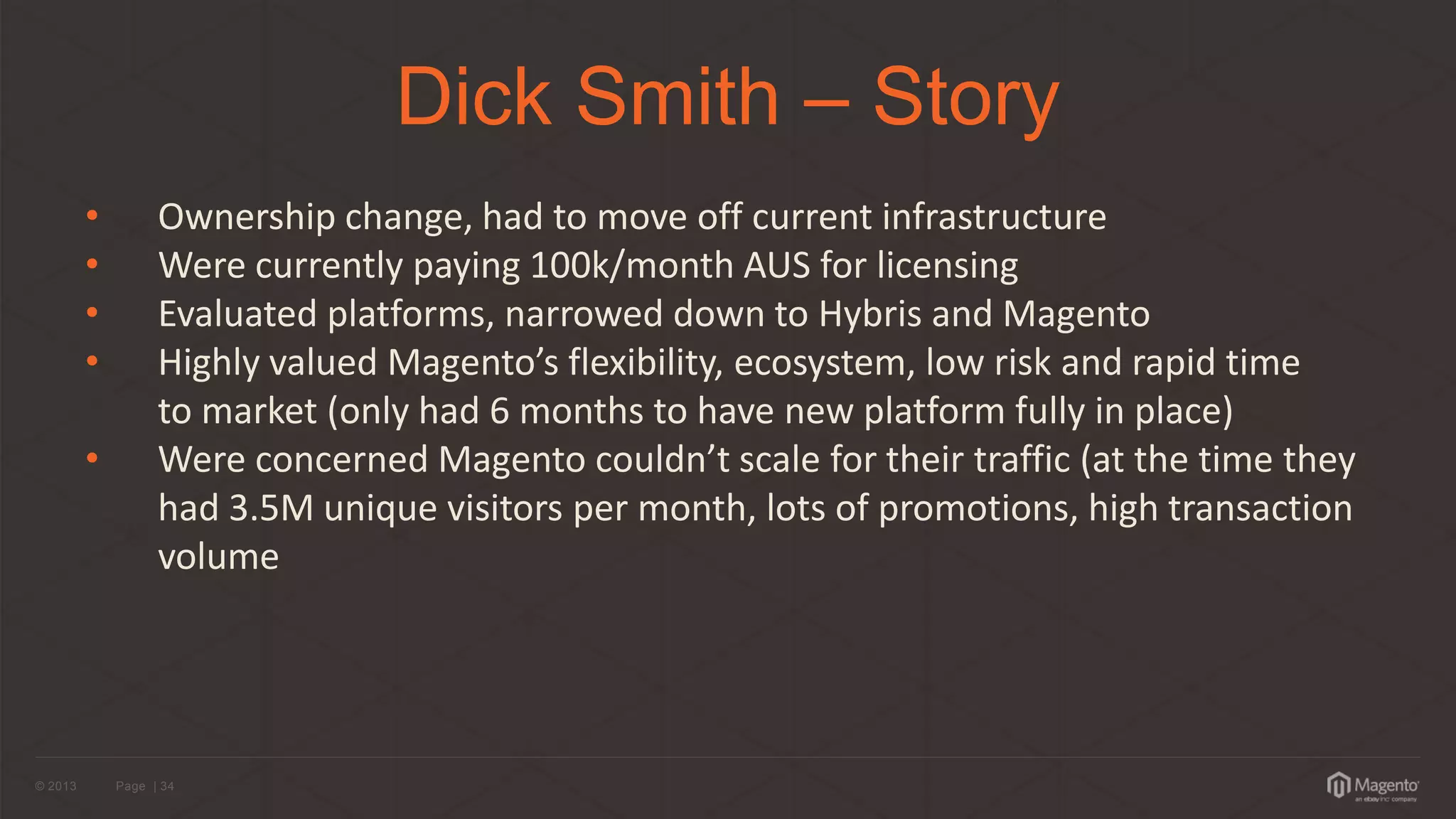© 2013 
Page | 34 
Dick Smith – Story 
•Ownership change, had to move off current infrastructure 
•Were currently paying 100k/month AUS for licensing 
•Evaluated platforms, narrowed down to Hybris and Magento 
•Highly valued Magento’s flexibility, ecosystem, low risk and rapid time to market (only had 6 months to have new platform fully in place) 
• Were concerned Magento couldn’t scale for their traffic (at the time they had 3.5M unique visitors per month, lots of promotions, high transaction volume  