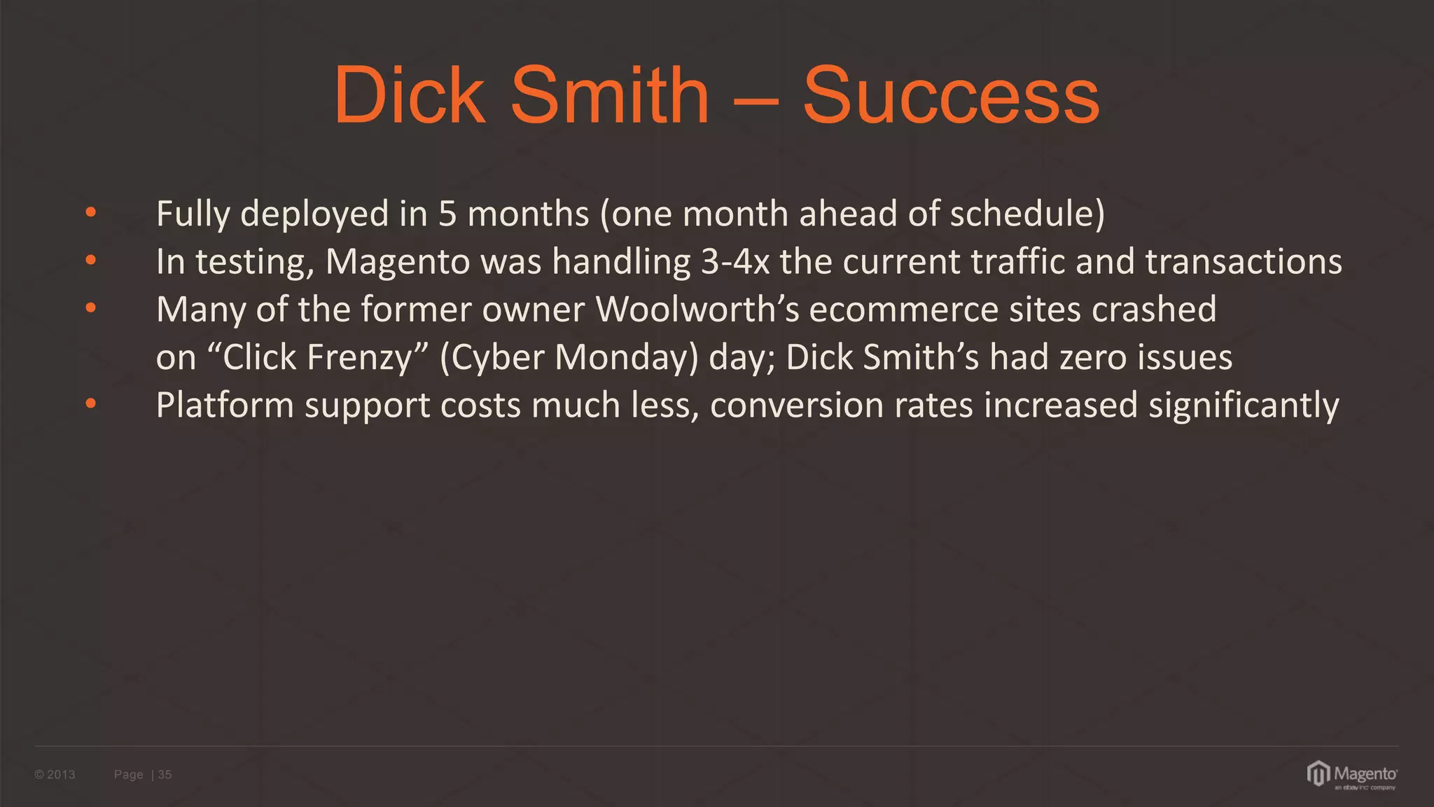 © 2013 
Page | 35 
Dick Smith – Success 
•Fully deployed in 5 months (one month ahead of schedule) 
•In testing, Magento was handling 3-4x the current traffic and transactions 
•Many of the former owner Woolworth’s ecommerce sites crashed on “Click Frenzy” (Cyber Monday) day; Dick Smith’s had zero issues 
• Platform support costs much less, conversion rates increased significantly  