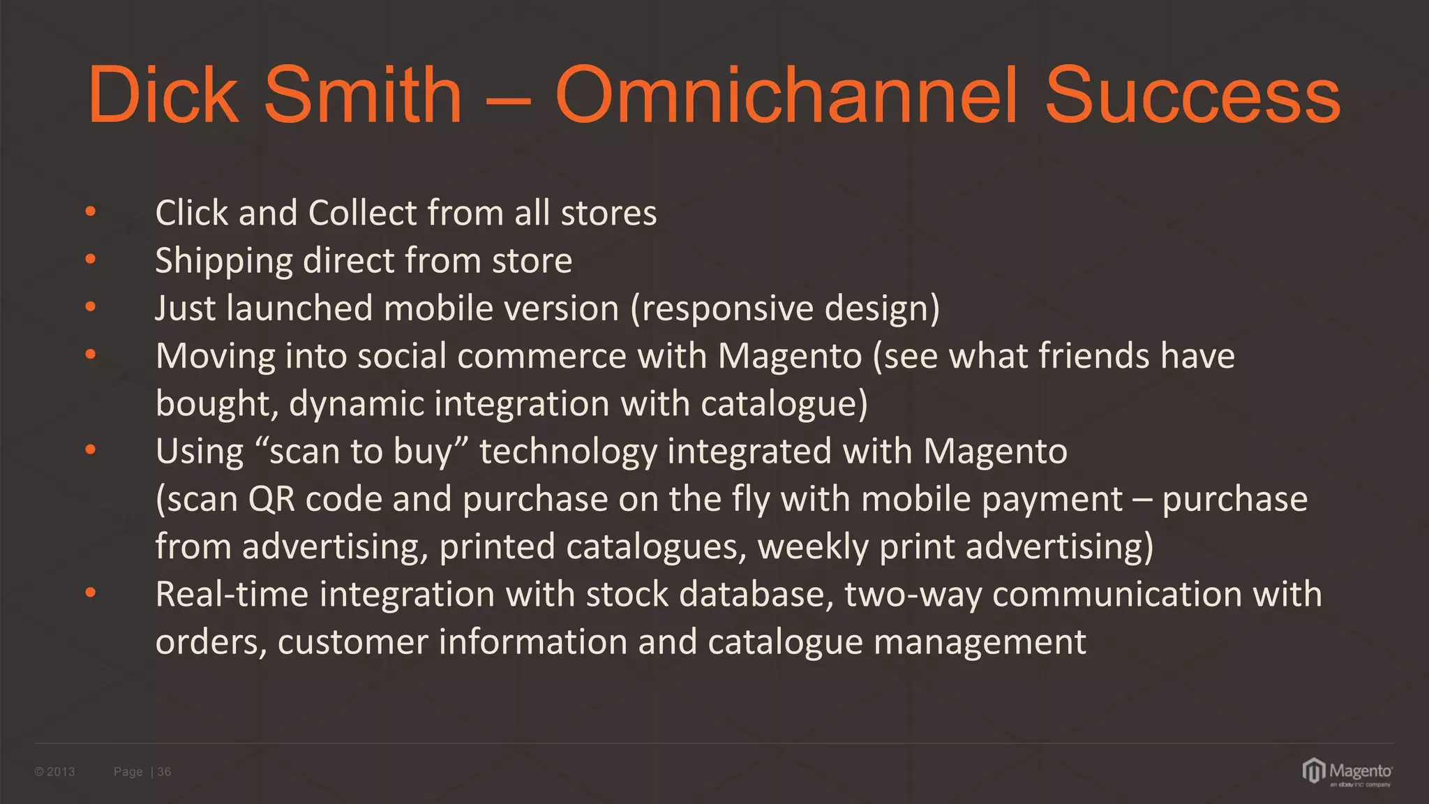 © 2013 
Page | 36 
Dick Smith – Omnichannel Success 
•Click and Collect from all stores 
•Shipping direct from store 
•Just launched mobile version (responsive design) 
•Moving into social commerce with Magento (see what friends have bought, dynamic integration with catalogue) 
• Using “scan to buy” technology integrated with Magento (scan QR code and purchase on the fly with mobile payment – purchase from advertising, printed catalogues, weekly print advertising) 
• Real-time integration with stock database, two-way communication with orders, customer information and catalogue management  