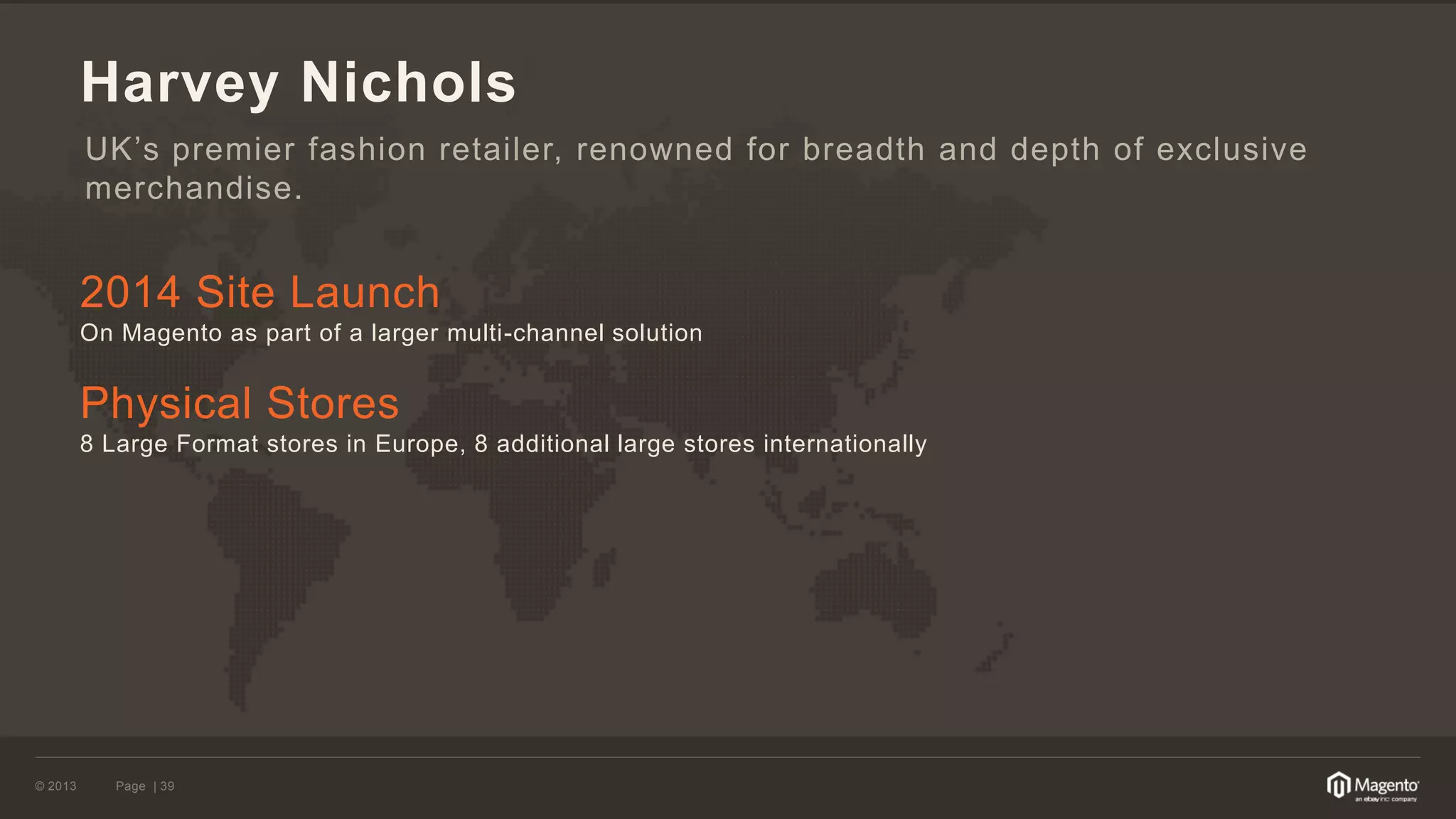 © 2013 
Page | 39 
Harvey Nichols 
2014 Site Launch 
On Magento as part of a larger multi-channel solution 
Physical Stores 
8 Large Format stores in Europe, 8 additional large stores internationally 
UK’s premier fashion retailer, renowned for breadth and depth of exclusive merchandise.  