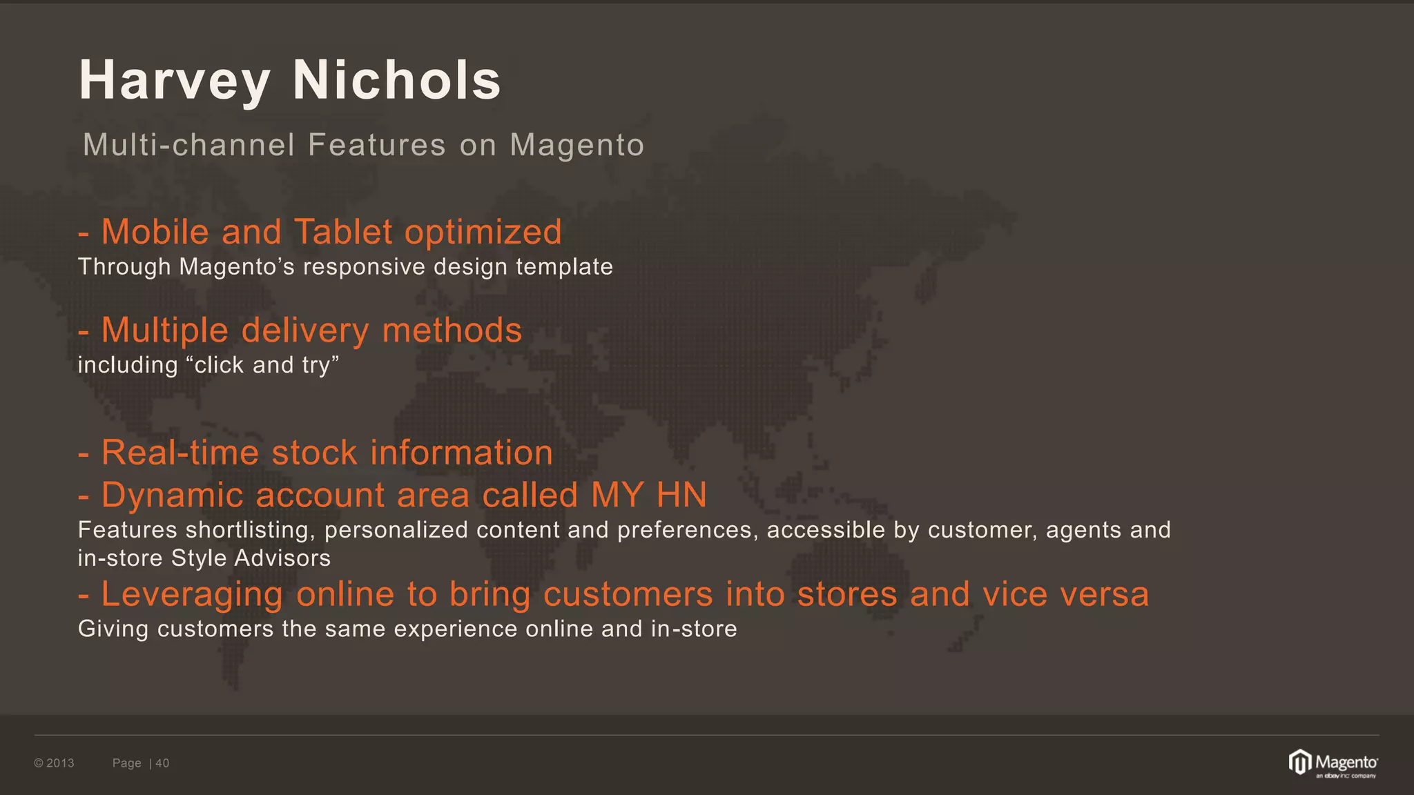 © 2013 
Page | 40 
Harvey Nichols 
- Mobile and Tablet optimized 
Through Magento’s responsive design template 
- Multiple delivery methods 
including “click and try” 
- Real-time stock information 
- Dynamic account area called MY HN 
Features shortlisting, personalized content and preferences, accessible by customer, agents and in-store Style Advisors 
- Leveraging online to bring customers into stores and vice versa 
Giving customers the same experience online and in-store 
Multi-channel Features on Magento  