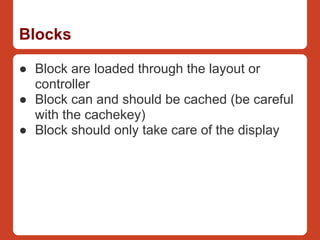 Blocks

● Block are loaded through the layout or
  controller
● Block can and should be cached (be careful
  with the cachekey)
● Block should only take care of the display
 