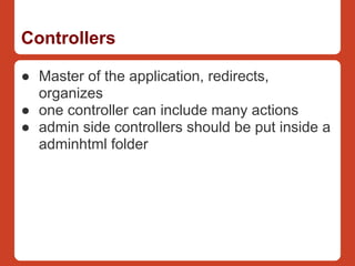 Controllers

● Master of the application, redirects,
  organizes
● one controller can include many actions
● admin side controllers should be put inside a
  adminhtml folder
 