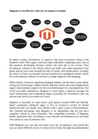 Magento is An Effective Tool For Ecommerce Website
In today's reality, Ecommerce is touted as the most occurrence thing in the
business world. Then again, with each other individual competing to get a pie of
this quickest developing division, rivalry has truly get to be vicious. Your
Ecommerce website is the vehicle which can make you stand separated in the
group and let you cruise through the tide of rivalry with achievement. Actually,
the need is to have an element and truck picked very intelligent website which
for an Ecommerce website is resolved to a huge degree by the shopping.
With a plenty of choices regarding shopping baskets, the decision is most likely
a long way from being a simple activity. Business needs and scale alongside the
stage's functionalities ought to be the real determinants for contemplations. Out
of the accessible alternatives, Magento is most likely a standout amongst the
most venturesome and compelling stages accessible for Ecommerce that can
elevate your arrival on venture as it were.
Magneto is basically an open-source (just group version) PHP and MySQL
based component enhanced stage. It has an extensive variety of format
framework and can enable your website with a great scope of functionalities.
The essential advantage with Magento is its adaptability that let you have
complete control on your e-business. The compelling versatility of Magento
further guarantees that, according to your business development you can make
extra assets in your Ecommerce site.
With Magento you can redo and tailor your site according to your needs like
you can make different stores or various stock classes through one administrator
 