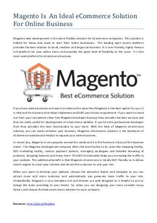 Magento Is An Ideal eCommerce Solution
For Online Business
Magento web development is the latest flexible solution for eCommerce companies. This solution is
helpful for those who want to start their online businesses. The leading open source platform
provides the best solution to small, medium and large size business. It is user friendly, highly feature
rich platform for your online store, and provides the great level of flexibility to the users. It is the
most used platform for eCommerce business.
If you have online business and want to enhance the sales then Magento is the best option for you. It
is vital tool for business that helps implement and fulfil your future requirement. If you want to stand
out from your competitors then hire Magento developer because they provides the best services and
that are really useful for development of eCommerce website. If you hire the professional developer
then they provides the best functionality to your store. With the help of Magento eCommerce
solution, you can easily enhance your business. Magento eCommerce solution is the backbone of
eCommerce website and helpful to expand your online business.
In recent day, Magento is very popular around the world and it is the foremost choice of the business
owner. The Magento development company offers the best facility to its users like shopping facility,
SEO marketing facility, various payment options, managing catalogues and detailed browsing of
products, shopping features and many more. The SEO functionality helps you increasing the traffic to
your website. The additional benefit is that Magento eCommerce is totally SEO friendly so it allows
search engine to crawl your content and attract the customer to visit your site.
When you want to develop your website, choose the attractive theme and template so you can
attract more and more customer and automatically you generate more traffic to your site.
Undoubtedly, Magento is very template rich and themes are well designed so it helpful to you to
design the store according to your desire. So, when you are designing your store consider many
factors and choose the best ecommerce solution for your company.
Resource: http://goo.gl/EkqBem
 