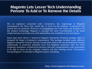 Magento Lets Lesser Tech Understanding Persons To Add or To Remove the Details The an explosion connected with e-Commerce has beginnings in Magento development. For firms that would like to focus on the netizens, e-Commerce has turned into an existence. However, if  e-Commerce  has risen leaps and bounds, so is the modern technology. Magento is amongst the most recommended in the areas simply because it provides you with adaptability and scalability to the developers.  Some days back, there's a launch of Magento Enterprise Premium package which is designed for larger e-Commerce corporations. This package includes many different Magento enterprise licenses having 2 production along with one development license; Additionally, it possesses platinum level SLA Magento assistance with live 24x7 telephone assistance, architectural advisory and also comprehensive code assessment to be able to focus on the company requires and also training course &quot;eCommerce having Magento&quot; is included in Magento expert consulting. http://www.magento-development.com/ 
